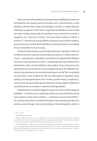 Ana Cláudia Munari Domingos 37
Dentro desses limites, Belatrix Lestrange e Narcisa Malfoy encontram-se
furtivamente com Severo, que faz um pacto com a mãe de Draco, o voto
perpétuo. Através dele, Snape está obrigado a cumprir a missão dada por
Voldemort ao garoto, se ele falhar. Longe dali, Dumbledore e Harry estão
em outra missão, procurando um professor para convencê-lo a voltar a
Hogwarts, ou, como diz o mestre, “em busca dessa sedutora volúvel, a
aventura”19
. Aventura de que partilham os leitores nessa história sombria,
que termina com a morte de Dumbledore, comovendo toda a comunidade
bruxa e chocando trouxas lá e aqui.
Embora o título remeta a um príncipe misterioso, cuja figura o leitor só
conhecerá ao final, o grande mote da sexta narrativa é o mistério das hor-
cruxes – o que elas são, onde estão e como destruí-las. Quando Dumbledore
vai buscar Harry para levá-lo à Toca20
, o garoto percebe que o diretor feriu
seriamente a mão, mas Dumbledore nada explica. O que ele precisa é da
ajuda de Harry para encontrar os cinco pedaços da alma de Voldemort fal-
tantes, já que ele destruíra o anel de Servolo Gaunt, avô de Tom, no episódio
em que ferira a mão (o diário de Tom fora destruído no segundo). Harry
começa a ter aulas particulares com o mestre, que lhe mostra, na penseira21
,
certas memórias que podem ajudar a descobrir em que objetos Voldemort
escondeu partes de sua alma e onde eles estão guardados.
Paralelamente, a escola de Hogwarts segue com seu ano letivo: jogos de
quadribol – com Harry como capitão do time de sua casa, a Grifinória, Rony
como goleiro e Gina como artilheira –, namoricos e provas de N.O.M.S22
.
Por causa de suas notas na matéria de Poções, Harry pensava que não seria
aceito na aula de Snape, mas o novo professor, Horácio Slughorn, aceita-o
19 
HP 6, p. 48.
20 
Residência dos Weasley.
21 
Objeto mágico parecido com uma grande pia. Ali, o bruxo deposita suas memórias, retiradas
de sua mente através de magia, para que ele ou outra pessoa possa assistir, penetrando no líquido,
como se fizesse parte daquele acontecimento do passado, sem ser visto.
22 
Níveis Ordinários de Magia, conforme tradução brasileira; Ordinary Wizarding Levels Examina-
tion, no original, OWL, palavra que, em inglês, significa “coruja”. São os exames finais da Escola de
Bruxaria de Hogwarts, que classificam os alunos em O (ótimo), E (excede expectativas), A (aceitá-
vel), P (péssimo), D (deplorável), T (trasgo).
 