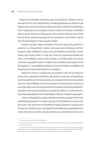 Hiperleitura e escrileitura38
– Snape fora nomeado, finalmente, para a disciplina de “Defesa contra a
Arte das Trevas”. Sem material, Harry recebe do professor um velho livro de
Poções, que estava no armário da sala, pertencente a certo Príncipe Mestiço.
Com a ajuda das dicas anotadas no livro e ainda com feitiços inventados
pelo ex-aluno misterioso, Harry passa a ser o melhor aluno da classe. Num
de seus feitos, ganha uma poção do novo professor, a Felix Felicis, que dá
sorte durante algumas horas a quem a beber.
Usando a poção, Harry consegue influenciar jogos de quadribol e
namoros e, principalmente, obtém uma importante lembrança do Prof.
Slughorn sobre Voldemort, lendo-a com Dumbledore na penseira. Assim,
ambos têm certeza sobre o Lorde das Trevas ter realmente dividido sua
alma, e Dumbledore conta a Harry sobre o anel destruído e as outras
horcruxes, que podem estar em objetos dos fundadores das quatro casas
de Hogwarts – no medalhão de Salazar, na taça de Helga e no diadema de
Ravenclaw. As outras permanecem um mistério.
Depois de vencer o campeonato de quadribol, Gina dá um beijo em
Harry; com a aquiescência de Rony, eles passam a namorar. As desavenças
ciumentas de Rony e Hermione continuam, sem que nenhum dos dois admita
interesse. Draco Malfoy esteve interessado em outros assuntos durante o
ano e descobriu uma forma de permitir a entrada de Comensais da Morte23
para dentro da escola, através de um armário Sumidouro24
na sala Precisa25
,
cuja cópia, guardada na soturna loja Borgin e Burkes, completa a passagem.
Harry se despede dos amigos, doando o restante da poção Felix Felicis
e pedindo que guardem o castelo, e parte com Dumbledore em busca das
horcruxes. Eles encontram o medalhão de Salazar Slytherin, mas para isso
foi preciso o diretor tomar uma poção muito poderosa que pode levá-lo à
morte. De volta ao castelo, eles descobrem que os Comensais entraram e
23 
São os bruxos seguidores de Voldemort.
24 
É um armário onde se entra e se pode sair em outro lugar, onde está a outra ponta da passagem
em um armário igual.
25 
É uma sala escondida que só aparece àquele que, ao passar por ela, repita três vezes o desejo de
encontrá-la ou a qualquer sala necessária naquele momento. Certa vez, Dumbledore, precisando ir
ao banheiro, encontrou a porta dessa sala no corredor, onde achou vários penicos.
 