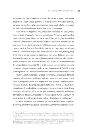 Ana Cláudia Munari Domingos 39
lutam com alunos e professores. Em uma das torres, Harry e Dumbledore
encontram-se com Draco, que ameaça matar o diretor. Alvo petrifica Harry,
para que ele não faça nada, no momento em que o outro falha em cumprir
a missão e é substituído por Severo, que mata Dumbledore.
Os Comensais fogem da luta, mas saem vitoriosos. Na saída, Harry
tenta impedir a fuga de Severo com um feitiço do Príncipe, mas é impedido
pelo professor, que confessa ser ele o dono do livro de Poções. Resolvido o
mistério, resta enterrar o bruxo mais poderoso do mundo e chorar, que é o
que todos fazem, dentro e fora da história. Antes, o costumeiro encontro
para as explicações, sem Dumbledore dessa vez, agora em seu túmulo
branco. O destino de Hogwarts e do mundo bruxo é incerto, e Harry, Rony
e Hermione são os únicos que sabem das horcruxes. Está em suas mãos
a defesa da magia, e Harry sabe disso quando anuncia que não vai voltar
para o ano letivo, pois precisa cumprir a missão deixada por Dumbledore.
Os amigos decidem acompanhá-lo e não aceitam seus protestos. Antes, no
entanto, todos precisam estar na Toca, para o casamento de Gui e Fleur, que
o leitor já sabe, será o início comemorativo e triste do último livro da série.
O último capítulo da saga é lançado somente dois anos depois do sexto,
em 21 de julho de 2007, em língua inglesa, exatamente dez anos e vinte e
cinco dias depois da publicação do primeiro livro da série. E também quebra
recordes: o volume de venda mais rápido da história – 11 milhões de unidades
em 24 horas. A versão oficial em português, com uma tiragem inicial de 400
mil cópias, foi lançada no Brasil em 8 de novembro, sempre à meia-noite,
com abertura de caixas, filas cada vez mais longas e muitos cosplays26
. No
total, a série já vendeu mais de 400 milhões de cópias, em 74 idiomas.27
O título do sétimo livro também foi alvo de especulações. A própria
tradutora, em entrevista para o site Omelete, comentava sobre a necessi-
26 
Aglutinação do termo inglês costume play, significando a prática de interpretar personagens,
através de vestimentas, utensílios, maquiagem, que permita ao jogador ficar parecido com seu
ídolo ficcional.
27 
Globo.com. Novo e último Harry Potter empolga fãs e lota livrarias do Rio. Disponível em: http://
g1.globo.com/Noticias/PopArte/0,,MUL176477-7084,00-NOVO+E+ULTIMO+HARRY+POT-
TER+EMPOLGA+FAS+E+LOTA+LIVRARIA+DO+RIO.html. Acesso em: out. 2009.
 