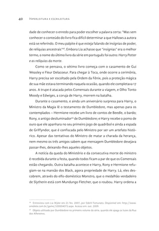 Hiperleitura e escrileitura40
dade de conhecer o enredo para poder escolher a palavra certa: “Mas sem
conhecer o conteúdo do livro fica difícil determinar a que Hallows a autora
está se referindo. O meu palpite é que esteja falando de insígnias de poder,
de relíquias ancestrais”28
. Embora Lia achasse que “insígnias” era o melhor
termo, o nome do último livro da série em português foi outro: Harry Potter
e as relíquias da morte.
Como se pensava, o sétimo livro começa com o casamento de Gui
Weasley e Fleur Delacoeur. Para chegar à Toca, onde ocorre a cerimônia,
Harry precisa ser escoltado pela Ordem da Fênix, pois a proteção mágica
de sua mãe estava terminando naquela ocasião, quando ele completava 17
anos. A trupe é atacada pelos Comensais durante a viagem, e Olho Tonto
Moody e Edwiges, a coruja de Harry, morrem na batalha.
Durante o casamento, e ainda um aniversário surpresa para Harry, o
Ministro da Magia lê o testamento de Dumbledore, mas apenas para os
contemplados – Hermione recebe um livro de contos de Beedle, o bardo;
Rony, o antigo desiluminador29
de Dumbledore; e Harry recebe o pomo de
ouro que ele apanhara no seu primeiro jogo de quadribol e ainda a espada
de Griffyndor, que é confiscada pelo Ministro por ser um artefato histó-
rico. Apesar das tentativas do Ministro de matar a charada da herança,
nem mesmo os três amigos sabem que mensagem Dumbledore desejava
passar-lhes, deixando-lhes aqueles objetos.
A notícia da queda do Ministério e da consecutiva morte do ministro
é recebida durante a festa, quando todos ficam a par de que os Comensais
estão chegando. Outra batalha acontece e Harry, Rony e Hermione refu-
giam-se na mansão dos Black, agora propriedade de Harry. Lá, eles des-
cobrem, através do elfo-doméstico Monstro, que o medalhão verdadeiro
de Slytherin está com Mundungo Fletcher, que o roubou. Harry ordena a
28 
Entrevista com Lia Wyler em 21 fev. 2007, por Ederli Fortunato. Disponível em: http://www.
omelete.com.br/game/100004072.aspx. Acesso em: out. 2009.
29 
Objeto utilizado por Dumbledore no primeiro volume da série, quando ele apaga as luzes da Rua
dos Alfeneiros.
 
