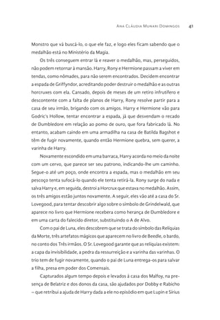 Ana Cláudia Munari Domingos 41
Monstro que vá buscá-lo, o que ele faz, e logo eles ficam sabendo que o
medalhão está no Ministério da Magia.
Os três conseguem entrar lá e reaver o medalhão, mas, perseguidos,
não podem retornar à mansão. Harry, Rony e Hermione passam a viver em
tendas, como nômades, para não serem encontrados. Decidem encontrar
a espada de Griffyndor, acreditando poder destruir o medalhão e as outras
horcruxes com ela. Cansado, depois de meses de um retiro infrutífero e
descontente com a falta de planos de Harry, Rony resolve partir para a
casa de seu irmão, brigando com os amigos. Harry e Hermione vão para
Godric’s Hollow, tentar encontrar a espada, já que desvendam o recado
de Dumbledore em relação ao pomo de ouro, que fora fabricado lá. No
entanto, acabam caindo em uma armadilha na casa de Batilda Bagshot e
têm de fugir novamente, quando então Hermione quebra, sem querer, a
varinha de Harry.
Novamente escondido em uma barraca, Harry acorda no meio da noite
com um cervo, que parece ser seu patrono, indicando-lhe um caminho.
Segue-o até um poço, onde encontra a espada, mas o medalhão em seu
pescoço tenta sufocá-lo quando ele tenta retirá-la. Rony surge do nada e
salva Harry e, em seguida, destroi a Horcrux que estava no medalhão. Assim,
os três amigos estão juntos novamente. A seguir, eles vão até a casa do Sr.
Lovegood, para tentar descobrir algo sobre o símbolo de Grindelwald, que
aparece no livro que Hermione recebera como herança de Dumbledore e
em uma carta do falecido diretor, substituindo o A de Alvo.
Com o pai de Luna, eles descobrem que se trata do símbolo das Relíquias
da Morte, três artefatos mágicos que aparecem no livro de Beedle, o bardo,
no conto dos Três irmãos. O Sr. Lovegood garante que as relíquias existem:
a capa da invisibilidade, a pedra da ressurreição e a varinha das varinhas. O
trio tem de fugir novamente, quando o pai de Luna entrega-os para salvar
a filha, presa em poder dos Comensais.
Capturados algum tempo depois e levados à casa dos Malfoy, na pre-
sença de Belatriz e dos donos da casa, são ajudados por Dobby e Rabicho
– que retribui a ajuda de Harry dada a ele no episódio em que Lupin e Sírius
 