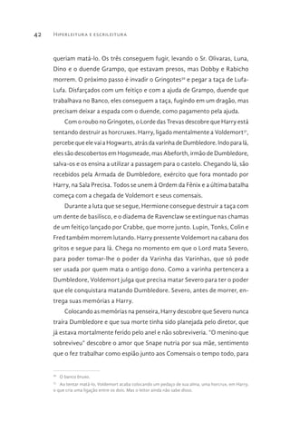 Hiperleitura e escrileitura42
queriam matá-lo. Os três conseguem fugir, levando o Sr. Olivaras, Luna,
Dino e o duende Grampo, que estavam presos, mas Dobby e Rabicho
morrem. O próximo passo é invadir o Gringotes30
e pegar a taça de Lufa-
Lufa. Disfarçados com um feitiço e com a ajuda de Grampo, duende que
trabalhava no Banco, eles conseguem a taça, fugindo em um dragão, mas
precisam deixar a espada com o duende, como pagamento pela ajuda.
Com o roubo no Gringotes, o Lorde das Trevas descobre que Harry está
tentando destruir as horcruxes. Harry, ligado mentalmente a Voldemort31
,
percebe que ele vai a Hogwarts, atrás da varinha de Dumbledore. Indo para lá,
eles são descobertos em Hogsmeade, mas Abeforth, irmão de Dumbledore,
salva-os e os ensina a utilizar a passagem para o castelo. Chegando lá, são
recebidos pela Armada de Dumbledore, exército que fora montado por
Harry, na Sala Precisa. Todos se unem à Ordem da Fênix e a última batalha
começa com a chegada de Voldemort e seus comensais.
Durante a luta que se segue, Hermione consegue destruir a taça com
um dente de basilisco, e o diadema de Ravenclaw se extingue nas chamas
de um feitiço lançado por Crabbe, que morre junto. Lupin, Tonks, Colin e
Fred também morrem lutando. Harry pressente Voldemort na cabana dos
gritos e segue para lá. Chega no momento em que o Lord mata Severo,
para poder tomar-lhe o poder da Varinha das Varinhas, que só pode
ser usada por quem mata o antigo dono. Como a varinha pertencera a
Dumbledore, Voldemort julga que precisa matar Severo para ter o poder
que ele conquistara matando Dumbledore. Severo, antes de morrer, en-
trega suas memórias a Harry.
Colocando as memórias na penseira, Harry descobre que Severo nunca
traíra Dumbledore e que sua morte tinha sido planejada pelo diretor, que
já estava mortalmente ferido pelo anel e não sobreviveria. “O menino que
sobreviveu” descobre o amor que Snape nutria por sua mãe, sentimento
que o fez trabalhar como espião junto aos Comensais o tempo todo, para
30 
O banco bruxo.
31 
Ao tentar matá-lo, Voldemort acaba colocando um pedaço de sua alma, uma horcrux, em Harry,
o que cria uma ligação entre os dois. Mas o leitor ainda não sabe disso.
 