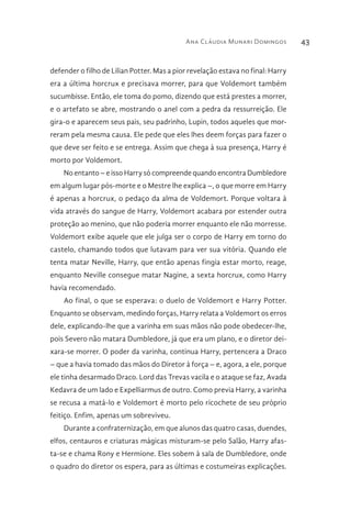 Ana Cláudia Munari Domingos 43
defender o filho de Lilian Potter. Mas a pior revelação estava no final: Harry
era a última horcrux e precisava morrer, para que Voldemort também
sucumbisse. Então, ele toma do pomo, dizendo que está prestes a morrer,
e o artefato se abre, mostrando o anel com a pedra da ressurreição. Ele
gira-o e aparecem seus pais, seu padrinho, Lupin, todos aqueles que mor-
reram pela mesma causa. Ele pede que eles lhes deem forças para fazer o
que deve ser feito e se entrega. Assim que chega à sua presença, Harry é
morto por Voldemort.
No entanto – e isso Harry só compreende quando encontra Dumbledore
em algum lugar pós-morte e o Mestre lhe explica –, o que morre em Harry
é apenas a horcrux, o pedaço da alma de Voldemort. Porque voltara à
vida através do sangue de Harry, Voldemort acabara por estender outra
proteção ao menino, que não poderia morrer enquanto ele não morresse.
Voldemort exibe aquele que ele julga ser o corpo de Harry em torno do
castelo, chamando todos que lutavam para ver sua vitória. Quando ele
tenta matar Neville, Harry, que então apenas fingia estar morto, reage,
enquanto Neville consegue matar Nagine, a sexta horcrux, como Harry
havia recomendado.
Ao final, o que se esperava: o duelo de Voldemort e Harry Potter.
Enquanto se observam, medindo forças, Harry relata a Voldemort os erros
dele, explicando-lhe que a varinha em suas mãos não pode obedecer-lhe,
pois Severo não matara Dumbledore, já que era um plano, e o diretor dei-
xara-se morrer. O poder da varinha, continua Harry, pertencera a Draco
– que a havia tomado das mãos do Diretor à força – e, agora, a ele, porque
ele tinha desarmado Draco. Lord das Trevas vacila e o ataque se faz, Avada
Kedavra de um lado e Expelliarmus de outro. Como previa Harry, a varinha
se recusa a matá-lo e Voldemort é morto pelo ricochete de seu próprio
feitiço. Enfim, apenas um sobreviveu.
Durante a confraternização, em que alunos das quatro casas, duendes,
elfos, centauros e criaturas mágicas misturam-se pelo Salão, Harry afas-
ta-se e chama Rony e Hermione. Eles sobem à sala de Dumbledore, onde
o quadro do diretor os espera, para as últimas e costumeiras explicações.
 