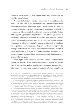 Ana Cláudia Munari Domingos 45
música no texto, como uma trilha sonora; no entanto, todas podem ser
referidas como fanfiction.
A gênese da fanfiction é incerta – como muito do conteúdo exposto
na rede o é – mas sabe-se que, antes de escolher a internet como suporte
e meio de propagação, já existia no papel. A ancestralidade da fanfiction
remonta aos fanzines – verbete razoavelmente acomodado no dicionário
–, revistas surgidas na década de 20 do século passado, nos Estados Unidos,
editadas por fãs, principalmente de histórias em quadrinhos, que reuniam
não apenas comentários acerca de seus objetos de culto como também
textos criativos neles baseados. A escrita de fanfictions ganhou um novo
mote com a série Star Trek36
, cujos fãs se tornaram tão hábeis na criação de
novos episódios, que alguns deles até chegaram a contribuir com a produção
do original. Mais tarde, nos anos 80, além de se reunirem para discutir as
histórias da tripulação intergaláctica e para escrever outras histórias, os fãs
também criavam novos episódios, através dos recursos do videocassete,
a nova mídia37
da época.
Na era digital, coube à fanfiction essa tarefa. Embora a existência desse
tipo de narrativa seja, assim, anterior ao advento da internet, foi através
da rede que ela se expandiu e adquiriu novos contornos. A promoção do
ciberespaço38
como um lugar para a interpretação coletiva e para a leitura
36 
Em português, o nome é Jornada nas Estrelas, série de televisão que fez muito sucesso a partir
dos anos 60 e principalmente nas duas décadas seguintes. Seus episódios narram as viagens das
naves USS Enterprise (série original, 1962, e A nova geração, 1987), USS Voyager (1995) ou Enter-
prise (a partir de 2001) pelo espaço, e cuja tripulação é multiplanetária.
37 
Em capítulo pertinente, o sentido de mídia será discutido, mas adianto seu sentido para este
trabalho, através da afirmação de Gosciola: “Na situação atual, no mercado e no dia a dia do usuário
de novas tecnologias utiliza-se o termo mídia para identificar o suporte onde será replicado um
conteúdo ou toda uma hipermídia”. Assim, mídia funciona em sentido amplo, como suporte. (GOS-
CIOLA, Vicente. Roteiro para as novas mídias. Do game à TV interativa. São Paulo: SENAC, 2003.)
38 
É usual tratar o termo como um sinônimo de “internet”. Eu entendo a internet como a ferra-
menta que permite a existência – e a navegação por – de um espaço virtual, o ciberespaço. Pierre
Levy define ciberespaço como “o novo meio de comunicação que surge da interconexão mundial
de computadores. O termo especifica não apenas a infraestrutura material de comunicação digital,
mas também o universo oceânico de informações que ele abriga, assim como os seres humanos
que navegam e alimentam este serviço” (LEVY, Pierre. Cibercultura. São Paulo: 34, 1999, p. 17),
um espaço de comunicação, portanto. Sem excluir outros meios de comunicação eletrônicos, Levy
insiste na configuração digital desse espaço. É possível pensar, dessa forma, em internet como a
interligação entre computadores – máquinas – e o ciberespaço, entre pessoas ou entre pessoas
e abstrações, através da internet, noção que me parece producente. Da mesma forma, Santaella,
 