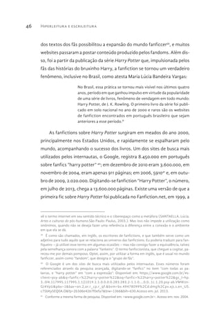 Hiperleitura e escrileitura46
dos textos dos fãs possibilitou a expansão do mundo fanficcer39
, e muitos
websites passaram a postar conteúdo produzido pelos fandoms. Além dis-
so, foi a partir da publicação da série Harry Potter que, impulsionada pelos
fãs das histórias do bruxinho Harry, a fanfiction se tornou um verdadeiro
fenômeno, inclusive no Brasil, como atesta Maria Lúcia Bandeira Vargas:
No Brasil, essa prática se tornou mais visível nos últimos quatro
anos, período em que ganhou impulso em virtude da popularidade
de uma série de livros, fenômeno de vendagem em todo mundo:
Harry Potter, de J. K. Rowling. O primeiro livro da série foi publi-
cado em solo nacional no ano de 2000 e raros são os websites
de fanfiction encontrados em português brasileiro que sejam
anteriores a esse período.II
As fanfictions sobre Harry Potter surgiram em meados do ano 2000,
principalmente nos Estados Unidos, e rapidamente se espalharam pelo
mundo, acompanhando o sucesso dos livros. Um dos sites de busca mais
utilizados pelos internautas, o Google, registra 8.450.000 em português
sobre fanfics “harry potter” 40
; em dezembro de 2010 eram 3.600.000, em
novembro de 2004, eram apenas 911 páginas; em 2006, 591041
e, em outu-
bro de 2009, 2.020.000. Digitando-se fanfiction “Harry Potter”, o número,
em julho de 2013, chega a 13.600.000 páginas. Existe uma versão de que a
primeira fic sobre Harry Potter foi publicada no Fanfiction.net, em 1999, a
vê o termo internet em seu sentido técnico e o ciberespaço como a metáfora (SANTAELLA, Lúcia.
Artes e culturas do pós-humano.São Paulo: Paulus, 2003.). Mas isso não impede a utilização como
sinônimos, quando não se deseja fazer uma referência à diferença entre a conexão e o ambiente
em que ela se dá.
39 
É como são chamados, em inglês, os escritores de fanfictions, e que também serve como um
adjetivo para tudo aquilo que se relaciona ao universo das fanfictions. Eu poderia traduzir para fan-
fiqueiro – já utilizei esse termo em algumas ocasiões – mas não consigo fazer a equivalência, talvez
pela semelhança sonora com a palavra “fankeiro”. O termo fanficcionista, que cheguei a cogitar, pa-
receu-me por demais pomposo. Optei, assim, por utilizar a forma em inglês, que é usual no mundo
fanficcer, assim como “fandom”, que designa o “grupo de fãs”.
40 
O Google é um dos sites de busca mais utilizados pelos internautas. Esses números foram
referenciados através da pesquisa avançada, digitando-se “fanfics” no item “com todas as pa-
lavras, e “harry potter” em “com a expressão”. Disponível em: https://www.google.com.br/#s-
client=psy-ab&q=fanfic+%22harry+potter%22&oq=fanfic+%22harry+potter%22&gs_l=hp.
3..0l4.117995.117995.1.121019.1.1.0.0.0.0.283.283.2-1.1.0....0.0..1c.1.20.psy-ab.VMWzn-
GJ4VpU&pbx=1&bav=on.2,or.r_cp.r_qf.&bvm=bv.49478099%2Cd.dmg%2Cpv.xjs.s.en_US.
c75bKy5EQ0A.O&fp=2b3d6e4267f0efa7&biw=1366&bih=630.Acesso em: jul. 2013.
41 
Conforme a mesma forma de pesquisa. Disponível em: <www.google.com.br>. Acesso em: nov. 2004.
 