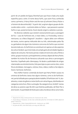 Ana Cláudia Munari Domingos 47
partir de um pedido de Gypsy Silverleaf para que fosse criada uma seção
específica para a série. O nome dessa fanfic, que assim ficou conhecida
como a primeira, é Harry Potter and the man of unknown (Harry Potter e
o homem do desconhecido).42
A partir daí, surgiram alguns grupos de dis-
cussão sobre a série – o primeiro deles no Yahoo – que passaram a postar
fanfics e que, posteriormente, foram dando origem a websites e portais.
Há diversos websites que existem exclusivamente para a postagem
de fics – caso do Fanfiction.net, o maior deles, e o Fictionalley, norte-a-
mericanos, ou o Beco Diagonal43
, brasileiro – alguns deles com milhares
de textos, outros apenas indicando dois ou três, selecionados pelos fãs
ou ganhadores de algum dos inúmeros concursos de fanfics que ocorrem
durante todo ano. As fanfictions se constituem em apenas um dos aspectos
da cultura fandom, que inclui toda uma ampla gama de atividades ligadas a
objetos de consumo. Há muitos portais criados em torno do culto a filmes e
séries, grupos musicais e, principalmente a artistas; depois de Harry Potter,
também há muitos fãs de literatura cultuando suas obras e personagens
favoritos. Espalhado pelo ciberespaço, há desde a publicidade de artigos
relacionados ao entretenimento, links para lojas ou para outros sites, como
fóruns de debate, mensagens, notícias, fotos, vídeos, traillers e fan objects:
fanart, fanmovie, fanfiction.
Para melhor ilustrar a extensão do boom que Harry Potter causou no
universo da fanfiction, basta citar alguns números, como os do Fanfiction.
net, portal utilizado para a pesquisa deste trabalho. O Fanfiction.net44
é, atu-
almente, o maior do gênero e reúne fanfics em várias línguas, distribuídas em
categorias como livro, filme e animação. Na categoria livro, há 87845
nomes
de obras ou autores cujos fãs têm suas histórias publicadas, de Peter Pan a
Jane Austen. A quantidade de títulos para cada uma dessas obras varia muito,
42 
Disponível em: http://www.aurores.com. Acesso em: dez. 2010.
43 
O site Aliança 3 Vassouras, um dos mais conhecidos pelos fãs, foi fechado em 2009, depois de
quase 7 anos no ar.
44 
Disponível em: <http://www.fanfiction.net>. Acesso em: out. 2009.
45 
Em julho de 2007, eram 306 títulos, em março de 2009, 621.
 