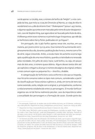 Hiperleitura e escrileitura48
vai de apenas 1 a 170.663, esse, o número de fanfics de Twlight46
, o vice-cam-
peão da lista, que inclui as 7.225 de Chronicles of Narnia, as 1.095 de Alice in
wonderland e as 4.280 de Artemis Fowl.47
Shakespeare48
possui 1.457 textos,
e algumas opções que antes eram marcadas pelo nome do autor desaparece-
ram, caso de Stephen King, que agora deve ser buscado pelo título da obra.
A diferença entre esses números e o primeiro lugar é espantosa: 491.168 são
as fanfictions sobre Harry Potter, publicadas em 32 línguas49
.
Em português, são 17.367 fanfics apenas nesse site, escritas, em sua
maioria, por jovens entre 13 e 25 anos. Esse número foi aumentando verti-
ginosamente dia a dia, durante a publicação dos livros e, mesmo com o fim
da série, segue crescendo. Antes, a escala maior de aumento ocorria logo
após a publicação de uma nova história, quando a criatividade era renovada
pelas novidades. Em julho de 2007, havia 7.416 fanfics, ou seja, em pouco
mais de dois anos, o número quase dobrou. Alguns desses textos têm até
40 capítulos e chegam a alcançar o número de páginas do original, embora
o mais comum sejam as pequenas fics – shortfics, drabble.
A categorização de fanfictions varia conforme o site que as hospeda,
mas há certo consenso sobre os tipos mais comuns, considerados a partir
da classificação por faixas etárias e gênero e, ainda, em torno de itens tais
como extensão, estilo, relação com o original, e, principalmente, conforme
o relacionamento estabelecido entre as personagens. O mundo fanficcer
organiza seu rol de forma realmente peculiar, caso da importância sobre
a sexualidade dos personagens e a formação de casais. Grande parte das
46 
Em português, Crepúsculo. Já vendeu mais de 8,8 milhões de livros, em 20 idiomas, conforme o
site criado pelos fãs. Disponível em: http://twilightteam.com.br/livros/. Acesso em: março de 2009.
47 
Disponível em: http://www.fanfiction.net/book/#. Acesso em: dez. 2010.
48 
Em 2006, havia 788 fanfics sobre as peças de Shakespeare, incluídas na opção “book”. Agora,
foi criado o item “play/musicals”, onde está Shakespeare e também Aida, Hairspray, Phantom of
the opera, entre outros. Há 99 fanfics sobre Hamlet e 1.282 sobre Romeo and Juliet, por exemplo.
Disponível em: http://www.fanfiction.net/play/Shakespeare. Acesso em: out. 2009.
49 
Em fevereiro de 2005, havia 36.229 fanfics de O Senhor dos Anéis, que ocupava o segundo lugar,
e, em julho de 2007, 40.113. Havia, ainda, nesta data, 977 de Shakespeare, 412 de Stephen King,
252 de Alice no País das Maravilhas e 2.451 de Artemis Fowl. De Harry Potter, havia 308. 448 textos
(178.642, em 2005). Em outubro de 2009, havia 427.962 de Harry e 113.579 de Twilight, 5.840
de Chronicles of Narnia, 656 de Alice in the wonderland e 3.706 de Artemis Fowl. Disponível em:
<http://www.fanfiction.net/book>. Acesso em: dez. 2010.
 