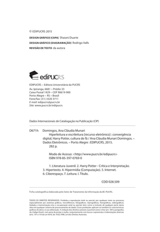 © EDIPUCRS 2015
DESIGN GRÁFICO [CAPA] Shaiani Duarte
DESIGN GRÁFICO [DIAGRAMAÇÃO] Rodrigo Valls
REVISÃO DE TEXTO da autora
Dados Internacionais de Catalogação na Publicação (CIP)
Ficha catalográfica elaborada pelo Setor de Tratamento da Informação da BC-PUCRS.
TODOS OS DIREITOS RESERVADOS. Proibida a reprodução total ou parcial, por qualquer meio ou processo,
especialmente por sistemas gráficos, microfílmicos, fotográficos, reprográficos, fonográficos, videográficos.
Vedada a memorização e/ou a recuperação total ou parcial, bem como a inclusão de qualquer parte desta
obra em qualquer sistema de processamento de dados. Essas proibições aplicam-se também às características
gráficas da obra e à sua editoração. A violação dos direitos autorais é punível como crime (art. 184 e parágrafos,
do Código Penal), com pena de prisão e multa, conjuntamente com busca e apreensão e indenizações diversas
(arts. 101 a 110 da Lei 9.610, de 19.02.1998, Lei dos Direitos Autorais).
EDIPUCRS – Editora Universitária da PUCRS
Av. Ipiranga, 6681 – Prédio 33
Caixa Postal 1429 – CEP 90619-900
Porto Alegre – RS – Brasil
Fone/fax: (51) 3320 3711
E-mail: edipucrs@pucrs.br
Site: www.pucrs.br/edipucrs
D671h Domingos, Ana Cláudia Munari
Hiperleitura e escrileitura [recurso eletrônico] : convergência
digital, Harry Potter, cultura de fã / Ana Cláudia Munari Domingos. –
Dados Eletrônicos. – Porto Alegre : EDIPUCRS, 2015.
282 p.
Modo de Acesso: <http://www.pucrs.br/edipucrs>
ISBN 978-85-397-0769-0
1. Literatura Juvenil. 2. Harry Potter - Crítica e Interpretação.
3. Hipertexto. 4. Hipermídia (Computação). 5. Internet.
6. Ciberespaço. 7. Leitura. I. Título.
CDD 028.509
 