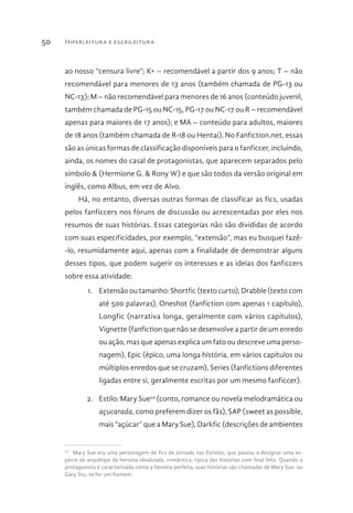 Hiperleitura e escrileitura50
ao nosso “censura livre”; K+ – recomendável a partir dos 9 anos; T – não
recomendável para menores de 13 anos (também chamada de PG-13 ou
NC-13); M – não recomendável para menores de 16 anos (conteúdo juvenil,
também chamada de PG-15 ou NC-15, PG-17 ou NC-17 ou R – recomendável
apenas para maiores de 17 anos); e MA – conteúdo para adultos, maiores
de 18 anos (também chamada de R-18 ou Hentai). No Fanfiction.net, essas
são as únicas formas de classificação disponíveis para o fanficcer, incluindo,
ainda, os nomes do casal de protagonistas, que aparecem separados pelo
símbolo & (Hermione G. & Rony W) e que são todos da versão original em
inglês, como Albus, em vez de Alvo.
Há, no entanto, diversas outras formas de classificar as fics, usadas
pelos fanficcers nos fóruns de discussão ou acrescentadas por eles nos
resumos de suas histórias. Essas categorias não são divididas de acordo
com suas especificidades, por exemplo, “extensão”, mas eu busquei fazê-
-lo, resumidamente aqui, apenas com a finalidade de demonstrar alguns
desses tipos, que podem sugerir os interesses e as ideias dos fanficcers
sobre essa atividade:
1.	 Extensão ou tamanho: Shortfic (texto curto), Drabble (texto com
até 500 palavras), Oneshot (fanfiction com apenas 1 capítulo),
Longfic (narrativa longa, geralmente com vários capítulos),
Vignette (fanfiction que não se desenvolve a partir de um enredo
ou ação, mas que apenas explica um fato ou descreve uma perso-
nagem), Epic (épico, uma longa história, em vários capítulos ou
múltiplos enredos que se cruzam), Series (fanfictions diferentes
ligadas entre si, geralmente escritas por um mesmo fanficcer).
2.	 Estilo: Mary Sue54
(conto, romance ou novela melodramática ou
açucarada, como preferem dizer os fãs), SAP (sweet as possible,
mais “açúcar” que a Mary Sue), Darkfic (descrições de ambientes
54 
Mary Sue era uma personagem de fics de Jornada nas Estrelas, que passou a designar uma es-
pécie de arquétipo da heroína idealizada, romântica, típica das histórias com final feliz. Quando a
protagonista é caracterizada como a heroína perfeita, suas histórias são chamadas de Mary Sue, ou
Gary Stu, se for um homem.
 
