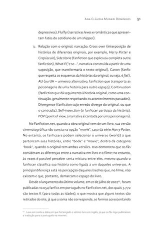 Ana Cláudia Munari Domingos 51
depressivos), Fluffy (narrativas leves e românticas que apresen-
tam fatos do cotidiano de um shipper).
3.	 Relação com o original, narração: Cross over (interposição de
histórias de diferentes originais, por exemplo, Harry Potter e
Crepúsculo), Side storie (fanfiction que explica ou completa outra
fanfiction), What if (“e se...”, narrativa construída a partir de uma
suposição, que transformaria o texto original), Canon (fanfic
que respeita os esquemas da histórias da original, ou seja, é fiel),
AU (ou UA – universo alternativo, fanfiction que transporta as
personagens de uma história para outro espaço), Continuation
(fanfiction que dá seguimento à história original, como uma con-
tinuação, geralmente respeitando os acontecimentos passados),
Divergence (fanfiction cujo enredo diverge do original, ou que
o contradiz), Self-inserction (o fanficcer participa da história),
POV (point of view, a narrativa é contada por uma personagem).
No Fanfiction.net, quando a obra original vem de um livro, sua versão
cinematográfica não consta na opção “movie”, caso da série Harry Potter.
No entanto, os fanficcers podem selecionar o universo (world) a que
pertencem suas histórias, entre “book” e “movie”, dentro da categoria
“book”, quando o original tem ambas versões. Isso demonstra que os fãs
consideram as diferenças entre a narrativa em livro e o filme; no entanto,
às vezes é possível perceber certa mistura entre eles, mesmo quando o
fanficcer classifica sua história como ligada a um daqueles universos. A
principal diferença está na percepção daqueles trechos que, no filme, não
existem e que, portanto, demarcam o espaço do livro.
Desde o lançamento do último volume, em 21 de julho de 200755
, foram
publicadas 10.054 fanfics em português no Fanfiction.net, dos quais 3.772
são textos K (para todas as idades), o que mostra que alguns textos são
retirados do site, já que a soma não corresponde, se formos acrescentando
55 
Levo em conta a data em que foi lançado o sétimo livro em inglês, já que os fãs logo publicaram
a tradução para o português na internet.
 