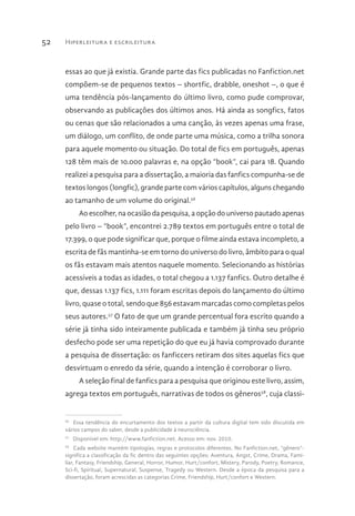 Hiperleitura e escrileitura52
essas ao que já existia. Grande parte das fics publicadas no Fanfiction.net
compõem-se de pequenos textos – shortfic, drabble, oneshot –, o que é
uma tendência pós-lançamento do último livro, como pude comprovar,
observando as publicações dos últimos anos. Há ainda as songfics, fatos
ou cenas que são relacionados a uma canção, às vezes apenas uma frase,
um diálogo, um conflito, de onde parte uma música, como a trilha sonora
para aquele momento ou situação. Do total de fics em português, apenas
128 têm mais de 10.000 palavras e, na opção “book”, cai para 18. Quando
realizei a pesquisa para a dissertação, a maioria das fanfics compunha-se de
textos longos (longfic), grande parte com vários capítulos, alguns chegando
ao tamanho de um volume do original.56
Ao escolher, na ocasião da pesquisa, a opção do universo pautado apenas
pelo livro – “book”, encontrei 2.789 textos em português entre o total de
17.399, o que pode significar que, porque o filme ainda estava incompleto, a
escrita de fãs mantinha-se em torno do universo do livro, âmbito para o qual
os fãs estavam mais atentos naquele momento. Selecionando as histórias
acessíveis a todas as idades, o total chegou a 1.137 fanfics. Outro detalhe é
que, dessas 1.137 fics, 1.111 foram escritas depois do lançamento do último
livro, quase o total, sendo que 856 estavam marcadas como completas pelos
seus autores.57
O fato de que um grande percentual fora escrito quando a
série já tinha sido inteiramente publicada e também já tinha seu próprio
desfecho pode ser uma repetição do que eu já havia comprovado durante
a pesquisa de dissertação: os fanficcers retiram dos sites aquelas fics que
desvirtuam o enredo da série, quando a intenção é corroborar o livro.
A seleção final de fanfics para a pesquisa que originou este livro, assim,
agrega textos em português, narrativas de todos os gêneros58
, cuja classi-
56 
Essa tendência do encurtamento dos textos a partir da cultura digital tem sido discutida em
vários campos do saber, desde a publicidade à neurociência.
57 
Disponível em: http://www.fanfiction.net. Acesso em: nov. 2010.
58 
Cada website mantém tipologias, regras e protocolos diferentes. No Fanfiction.net, “gênero”-
significa a classificação da fic dentro das seguintes opções: Aventura, Angst, Crime, Drama, Fami-
liar, Fantasy, Friendship, General, Horror, Humor, Hurt/confort, Mistery, Parody, Poetry, Romance,
Sci-fi, Spiritual, Supernatural, Suspense, Tragedy ou Western. Desde a época da pesquisa para a
dissertação, foram acrescidas as categorias Crime, Friendship, Hurt/confort e Western.
 