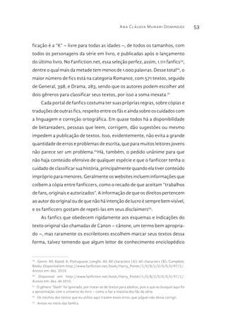 Ana Cláudia Munari Domingos 53
ficação é a “K” – livre para todas as idades –, de todos os tamanhos, com
todos os personagens da série em livro, e publicadas após o lançamento
do último livro. No Fanfiction.net, essa seleção perfez, assim, 1.111 fanfics59
,
dentre o qual mais da metade tem menos de 1.000 palavras. Desse total60
, o
maior número de fics está na categoria Romance, com 571 textos, seguido
de General, 398, e Drama, 283, sendo que os autores podem escolher até
dois gêneros para classificar seus textos, por isso a soma inexata.61
Cada portal de fanfics costuma ter suas próprias regras, sobre cópias e
traduções de outras fics, respeito entre os fãs e ainda sobre os cuidados com
a linguagem e correção ortográfica. Em quase todos há a disponibilidade
de betareaders, pessoas que leem, corrigem, dão sugestões ou mesmo
impedem a publicação de textos. Isso, evidentemente, não evita a grande
quantidade de erros e problemas de escrita, que para muitos leitores jovens
não parece ser um problema.62
Há, também, o pedido unânime para que
não haja conteúdo ofensivo de qualquer espécie e que o fanficcer tenha o
cuidado de classificar sua história, principalmente quando ela tiver conteúdo
impróprio para menores. Geralmente os websites incluem informações que
coíbem a cópia entre fanficcers, como o recado de que aceitam “trabalhos
de fans, originais e autorizados”. A informação de que os direitos pertencem
ao autor do original ou de que não há intenção de lucro é sempre bem visível,
e os fanficcers gostam de repeti-las em seus disclaimers63
.
As fanfics que obedecem rigidamente aos esquemas e indicações do
texto original são chamadas de Canon – cânone, um termo bem apropria-
do –, mas raramente os escrileitores escolhem marcar seus textos dessa
forma, talvez temendo que algum leitor de conhecimento enciclopédico
59 
Genre: All; Rated: K; Portuguese; Lenght: All; All characters (A); All characters (B); Complete;
Books.Disponívelem:http://www.fanfiction.net/book/Harry_Potter/1/0/8/2/0/0/0/0/97/1/.
Acesso em: dez. 2010.
60 
Disponível em: http://www.fanfiction.net/book/Harry_Potter/1/0/8/2/0/0/0/0/97/1/.
Acesso em: dez. de 2010.
61 
O gênero “Slash” foi ignorado, por tratar-se de textos para adultos, pois o que eu busquei aqui foi
a aproximação com o universo do livro – como o faz a maioria dos fãs da série.
62 
Os trechos dos textos que eu utilizo aqui trazem esses erros, que julguei não devia corrigir.
63 
Avisos no início das fanfics.
 