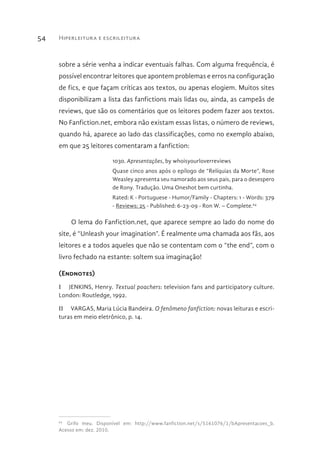 Hiperleitura e escrileitura54
sobre a série venha a indicar eventuais falhas. Com alguma frequência, é
possível encontrar leitores que apontem problemas e erros na configuração
de fics, e que façam críticas aos textos, ou apenas elogiem. Muitos sites
disponibilizam a lista das fanfictions mais lidas ou, ainda, as campeãs de
reviews, que são os comentários que os leitores podem fazer aos textos.
No Fanfiction.net, embora não existam essas listas, o número de reviews,
quando há, aparece ao lado das classificações, como no exemplo abaixo,
em que 25 leitores comentaram a fanfiction:
1030. Apresentações, by whoisyourloverreviews
Quase cinco anos após o epílogo de “Relíquias da Morte”, Rose
Weasley apresenta seu namorado aos seus pais, para o desespero
de Rony. Tradução. Uma Oneshot bem curtinha.
Rated: K - Portuguese - Humor/Family - Chapters: 1 - Words: 379
- Reviews: 25 - Published: 6-23-09 - Ron W. – Complete.64
O lema do Fanfiction.net, que aparece sempre ao lado do nome do
site, é “Unleash your imagination”. É realmente uma chamada aos fãs, aos
leitores e a todos aqueles que não se contentam com o “the end”, com o
livro fechado na estante: soltem sua imaginação!
(Endnotes)
I  JENKINS, Henry. Textual poachers: television fans and participatory culture.
London: Routledge, 1992.
II  VARGAS, Maria Lúcia Bandeira. O fenômeno fanfiction: novas leituras e escri-
turas em meio eletrônico, p. 14.
64 
Grifo meu. Disponível em: http://www.fanfiction.net/s/5161076/1/bApresentacoes_b.
Acesso em: dez. 2010.
 