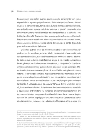 Hiperleitura e escrileitura56
Enquanto um best-seller, quando assim pautado, geralmente tem como
depreciadores aqueles que preferem os clássicos (e que propõem o cânone3
erudito) e, por outro lado, tem a ala da cultura de massa como defensora,
que aplaude antes o gosto pela leitura do que o “gosto” como valoração
em si mesmo, Harry Potter tem fãs e detratores em todas as camadas – da
indústria editorial à Academia. Mas possuiu, principalmente, milhares de
leitores entusiastas espalhados pelos cinco continentes, de culturas, idades,
classes, gêneros distintos. E essa última deferência é o ponto de partida
para muitos estudiosos da leitura.
Quando o público leitor de determinada obra se caracteriza mais por
parâmetros de semelhança – sexo, idade, escolaridade, classe social – do
que por idiossincrasias, não se torna demasiado intrincada a tarefa de arro-
lar os itens que seduzem e satisfazem o grupo; já em relação a um público
heterogêneo, caso dos leitores de Harry Potter, a compreensão dos vieses
entre universos distintos, que conduzem ao prazer (ou ao gozo) por dife-
rentes vias, torna-se mais complexa. Há, sem dúvida, analogias entre esses
leitores – o apreço pela temática mágica seria uma delas, mesmo que por um
gosto provocado pelo próprio texto4
– mas eis que talvez essa diferença é
que nos leve a pensar em razões diversas para explicar por que a série tem
tantos fãs. A utilização, aqui, da palavra “fã” para definir um leitor, por si
só já evidencia um sintoma do fenômeno. Embora não constitua novidade
a equiparação entre leitor e fã, nunca tão amplamente agregaram-se em
um mesmo fandom receptores de mídias distintas – livro, cinema, jogo –
que têm em comum o apreço por uma narrativa única. Os leitores de Harry
circulam entre os romances e as adaptações fílmicas da série, e ainda em
Rowling novamente ocupa uma posição díspar, já que o volume de publicações é extremamente maior
do que os outros, como o já citado livro de J. R. R. Tolkien.
3 
Cânone, aqui, em um sentido de “seleção” avalizada por instituições críticas e acadêmicas, cujos
critérios envolvem princípios estéticos clássicos, em contrapartida à negação de aspectos mercado-
lógicos ou de consumo.
4 
Ouvi depoimentos de muitos leitores que passaram a gostar de histórias sobre magia e fantasia
depois de terem lido Harry Potter. O próprio mercado editorial percebeu a fatia gorda que lhe cabia,
passando a publicar muitos títulos cuja temática aproxima-se do universo mágico da série de Rowling.
 