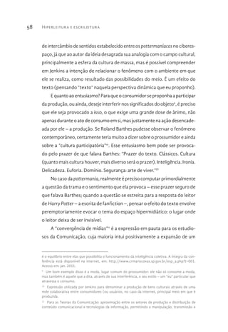 Hiperleitura e escrileitura58
de intercâmbio de sentidos estabelecido entre os pottermaníacos no ciberes-
paço, já que ao autor da ideia desagrada sua analogia com o campo cultural,
principalmente a esfera da cultura de massa, mas é possível compreender
em Jenkins a intenção de relacionar o fenômeno com o ambiente em que
ele se realiza, como resultado das possibilidades do meio. É um efeito do
texto (pensando “texto” naquela perspectiva dinâmica que eu proponho).
E quanto ao entusiasmo? Para que o consumidor se proponha a participar
da produção, ou ainda, deseje interferir nos significados do objeto9
, é preciso
que ele seja provocado a isso, o que exige uma grande dose de ânimo, não
apenas durante o ato de consumo em si, mas justamente na ação desencade-
ada por ele – a produção. Se Roland Barthes pudesse observar o fenômeno
contemporâneo, certamente teria muito a dizer sobre o prossumidor e ainda
sobre a “cultura participatória”10
. Esse entusiasmo bem pode ser provoca-
do pelo prazer de que falava Barthes: “Prazer do texto. Clássicos. Cultura
(quanto mais cultura houver, mais diverso será o prazer). Inteligência. Ironia.
Delicadeza. Euforia. Domínio. Segurança: arte de viver.”IV
No caso da pottermania, realmente é preciso computar primordialmente
a questão da trama e o sentimento que ela provoca – esse prazer seguro de
que falava Barthes; quando a questão se estreita para a resposta do leitor
de Harry Potter – a escrita de fanfiction –, pensar o efeito do texto envolve
peremptoriamente evocar o tema do espaço hipermidiático: o lugar onde
o leitor deixa de ser invisível.
A “convergência de mídias”11
é a expressão em pauta para os estudio-
sos da Comunicação, cuja maioria intui positivamente a expansão de um
é o equilíbrio entre elas que possibilita o funcionamento da inteligência coletiva. A íntegra da con-
ferência está disponível na internet, em: http://www.crmariocovas.sp.gov.br/esp_a.php?t=001.
Acesso em: jan. 2011.
9 
Um bom exemplo disso é a moda, lugar comum do prossumidor: ele não só consome a moda,
mas também é aquele que a dita, através de sua interferência, o seu estilo – um “eu” particular que
atravessa o consumo.
10 
Expressão utilizada por Jenkins para denominar a produção de bens culturais através de uma
rede colaborativa entre consumidores (ou usuários, no caso da internet, principal meio em que é
produzida.
11 
Para as Teorias da Comunicação: aproximação entre os setores de produção e distribuição de
conteúdo comunicacional e tecnologias da informação, permitindo a manipulação, transmissão e
 