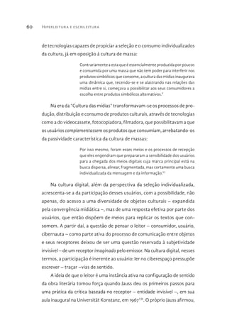 Hiperleitura e escrileitura60
de tecnologias capazes de propiciar a seleção e o consumo individualizados
da cultura, já em oposição à cultura de massa:
Contrariamente a esta que é essencialmente produzida por poucos
e consumida por uma massa que não tem poder para interferir nos
produtos simbólicos que consome, a cultura das mídias inaugurava
uma dinâmica que, tecendo-se e se alastrando nas relações das
mídias entre si, começava a possibilitar aos seus consumidores a
escolha entre produtos simbólicos alternativos.V
Na era da “Cultura das mídias” transformavam-se os processos de pro-
dução, distribuição e consumo de produtos culturais, através de tecnologias
como a do videocassete, fotocopiadora, filmadora, que possibilitavam a que
os usuários complementassem os produtos que consumiam, arrebatando-os
da passividade característica da cultura de massas:
Por isso mesmo, foram esses meios e os processos de recepção
que eles engendram que prepararam a sensibilidade dos usuários
para a chegada dos meios digitais cuja marca principal está na
busca dispersa, alinear, fragmentada, mas certamente uma busca
individualizada da mensagem e da informação.VI
Na cultura digital, além da perspectiva da seleção individualizada,
acrescenta-se a da participação desses usuários, com a possibilidade, não
apenas, do acesso a uma diversidade de objetos culturais – expandida
pela convergência midiática –, mas de uma resposta efetiva por parte dos
usuários, que então dispõem de meios para replicar os textos que con-
somem. A partir daí, a questão de pensar o leitor – consumidor, usuário,
cibernauta – como parte ativa do processo de comunicação entre objetos
e seus receptores deixou de ser uma questão reservada à subjetividade
invisível – de um receptor imaginado pelo emissor. Na cultura digital, nesses
termos, a participação é inerente ao usuário: ler no ciberespaço pressupõe
escrever – traçar –vias de sentido.
A ideia de que o leitor é uma instância ativa na configuração de sentido
da obra literária tomou força quando Jauss deu os primeiros passos para
uma prática da crítica baseada no receptor – entidade invisível –, em sua
aula inaugural na Universität Konstanz, em 1967VII
. O próprio Jauss afirmou,
 