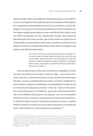 Ana Cláudia Munari Domingos 61
naquela ocasião, tratar-se da quebra de um paradigma, já que a sua conferên-
cia seria uma reação à crítica tradicional, que ora considerava o leitor apenas
por sua posição em determinada estrutura (social, econômica, cultural, ide-
ológica), ora o ignorava em prol de uma análise puramente imanentista, ora
lhe relegava o papel da percepção, em que o sentido do texto surgiria como
um reflexo da produção do autor, captada pelo receptor. Jauss propunha,
diferentemente dos outros estudos, que o leitor tivesse um papel ativo na
compreensão do sistema literário pela crítica, inserido no contexto de uma
História da Literatura estabelecida também pela cadeia de recepção e não
apenas na perspectiva do produtor:
Se se olhar a História da literatura no horizonte do diálogo en-
tre obra e público, diálogo responsável pela construção de uma
continuidade, deixará de existir uma oposição entre aspectos
históricos e aspectos estéticos, e poderá restabelecer-se a ligação
entre as obras do passado e a experiência literária de hoje que o
historicismo rompeu.VIII
A provocação de Jauss tinha como fundamento a oposição às críticas
marxista, formalista e estruturalista, então em voga – e sua prática histo-
ricista. Para ele, a crítica literária deveria incluir a história da interpretação
das obras, em que a compreensão de um texto, incluindo a medida de seu
mérito artístico, poderia ser avaliada por sua capacidade de romper ou não
os horizontes de expectativa do leitor. A ideia de “fusão de horizontes”
havia sido proposta por H. G. Gadamer14
, para quem a leitura apresenta-se
sob a forma dialética da pergunta e da resposta, uma troca de questões
entre texto e leitor. Aí estaria a proposta de uma nova história da literatu-
ra, diferente daquela a que os formalistas propunham exortar: a questão
histórica residiria na maneira com que o leitor toma para si as questões do
texto, respondendo-as e ainda lançando as suas próprias.IX
14 
O filósofo Hans-Georg Gadamer defendia a consciência histórica como necessária à interpre-
tação do conhecimento humano. O eixo possível para essa interpretação estaria na posição entre
tradição e horizontes de sentido, midiada pela linguagem. O foco recai, portanto, não mais para
o objeto, mas para sua constituição pela linguagem que, por sua vez, tem um substrato histórico.
(GADAMER, Hans-Georg. Verdade e método: traços fundamentais de uma hermenêutica filosófica.
Petrópolis: Vozes, 2002).
 