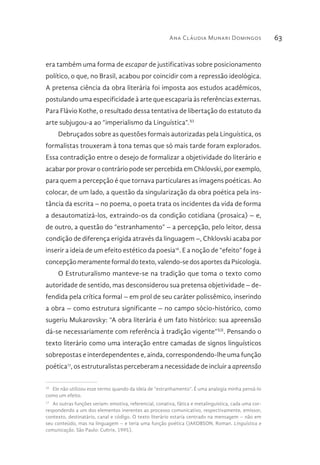 Ana Cláudia Munari Domingos 63
era também uma forma de escapar de justificativas sobre posicionamento
político, o que, no Brasil, acabou por coincidir com a repressão ideológica.
A pretensa ciência da obra literária foi imposta aos estudos acadêmicos,
postulando uma especificidade à arte que escaparia às referências externas.
Para Flávio Kothe, o resultado dessa tentativa de libertação do estatuto da
arte subjugou-a ao “imperialismo da Linguística”.XI
Debruçados sobre as questões formais autorizadas pela Linguística, os
formalistas trouxeram à tona temas que só mais tarde foram explorados.
Essa contradição entre o desejo de formalizar a objetividade do literário e
acabar por provar o contrário pode ser percebida em Chklovski, por exemplo,
para quem a percepção é que tornava particulares as imagens poéticas. Ao
colocar, de um lado, a questão da singularização da obra poética pela ins-
tância da escrita – no poema, o poeta trata os incidentes da vida de forma
a desautomatizá-los, extraindo-os da condição cotidiana (prosaica) – e,
de outro, a questão do “estranhamento” – a percepção, pelo leitor, dessa
condição de diferença erigida através da linguagem –, Chklovski acaba por
inserir a ideia de um efeito estético da poesia16
. E a noção de “efeito” foge à
concepção meramente formal do texto, valendo-se dos aportes da Psicologia.
O Estruturalismo manteve-se na tradição que toma o texto como
autoridade de sentido, mas desconsiderou sua pretensa objetividade – de-
fendida pela crítica formal – em prol de seu caráter polissêmico, inserindo
a obra – como estrutura significante – no campo sócio-histórico, como
sugeriu Mukarovsky: “A obra literária é um fato histórico: sua apreensão
dá-se necessariamente com referência à tradição vigente”XII
. Pensando o
texto literário como uma interação entre camadas de signos linguísticos
sobrepostas e interdependentes e, ainda, correspondendo-lhe uma função
poética17
, os estruturalistas perceberam a necessidade de incluir a apreensão
16 
Ele não utilizou esse termo quando da ideia de “estranhamento”. É uma analogia minha pensá-lo
como um efeito.
17 
As outras funções seriam: emotiva, referencial, conativa, fática e metalinguística, cada uma cor-
respondendo a um dos elementos inerentes ao processo comunicativo, respectivamente, emissor,
contexto, destinatário, canal e código. O texto literário estaria centrado na mensagem – não em
seu conteúdo, mas na linguagem – e teria uma função poética (JAKOBSON, Roman. Linguística e
comunicação. São Paulo: Cultrix, 1995).
 