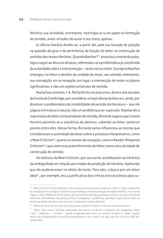 Hiperleitura e escrileitura66
literário; sua atividade, entretanto, restringia-se a um papel na formação
de sentido, antes virtudes do autor e seu texto, apenas.
A ciência literária dividiu-se, a partir daí, pela sua tomada de posição
na questão do grau e da pertinência da função do leitor na construção de
sentidos dos textos literários. Quando BarthesXIV
anunciou a morte do autor,
logo a seguir ao discurso de Jauss, referendou-se a problemática já constituída
da autoridade sobre a interpretação – texto versus leitor. O próprio Barthes
enxergou no leitor o destino da unidade do texto, seu sentido; entretanto,
sua concepção via na recepção um lugar, a intersecção de todos os planos
significativos, e não um sujeito construtor de sentido.
Numa fase anterior, I. A. Richards foi um precursor, dentro dos estudos
da Escola de Cambridge, por considerar a importância da leitura e, ainda, por
dissolver a problemática da instabilidade de sentido da literatura – que ele
julgava intrínseca e natural, não um problema a ser superado. Rejeitando a
supremacia do leitor como produtor de sentido, Richards sugeriu que o texto
literário permitia-se a existência de abismos, cabendo ao leitor construir
pontes entre eles. Dessa forma, Richards tanto influenciou as teorias que
consideravam a autoridade do texto sobre o processo interpretativo, como
o New Criticism19
, quanto as teorias da recepção, como o Reader-Response
Criticism20
, que viam esse preenchimento do leitor como uma atividade de
construção de sentido.
Os teóricos da New Criticism, por seu turno, acreditavam na inerência
da ambiguidade em relação aos modos de produção do literário, rejeitando
que ela pudesse estar no efeito do texto. Para eles, a busca por um leitor
ideal21
, por exemplo, era a justificativa dos críticos estruturalistas para su-
19 
New-criticism é uma vertente crítica norte-americana que se debruça sobre o texto, rejeitando
as concepções sociológicas, históricas e psicológicas de interpretação do objeto literário. A vertente
inglesa, sob a influência de Richards, da Escola de Cambridge, pensava esse foco no texto de forma
diferente, defendendo uma prática crítica “inteligente”, acadêmica, que fosse capaz de perceber as
particularidades do texto sem recorrer a quaisquer teorias adjuntas.
20 
Vertente norte-americana das teorias que punham o leitor no eixo do sistema literário.
21 
“Ideal” não como o sentido explicitado por Prince, ao dividir o receptor em categorias: leitor
“real” – empírico –, “virtual” – aquele imaginado pelo autor ao escrever o texto, e “ideal”, aquele
leitor cuja interpretação concorda integralmente com o texto, ou seja, que faz a leitura ideal da-
quele texto.
 