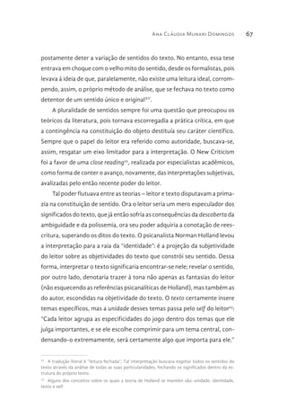Ana Cláudia Munari Domingos 67
postamente deter a variação de sentidos do texto. No entanto, essa tese
entrava em choque com o velho mito do sentido, desde os formalistas, pois
levava à ideia de que, paralelamente, não existe uma leitura ideal, corrom-
pendo, assim, o próprio método de análise, que se fechava no texto como
detentor de um sentido único e originalXV
.
A pluralidade de sentidos sempre foi uma questão que preocupou os
teóricos da literatura, pois tornava escorregadia a prática crítica, em que
a contingência na constituição do objeto destituía seu caráter científico.
Sempre que o papel do leitor era referido como autoridade, buscava-se,
assim, resgatar um eixo limitador para a interpretação. O New Criticism
foi a favor de uma close reading22
, realizada por especialistas acadêmicos,
como forma de conter o avanço, novamente, das interpretações subjetivas,
avalizadas pelo então recente poder do leitor.
Tal poder flutuava entre as teorias – leitor e texto disputavam a prima-
zia na constituição de sentido. Ora o leitor seria um mero especulador dos
significados do texto, que já então sofria as consequências da descoberta da
ambiguidade e da polissemia, ora seu poder adquiria a conotação de rees-
critura, superando os ditos do texto. O psicanalista Norman Holland levou
a interpretação para a raia da “identidade”: é a projeção da subjetividade
do leitor sobre as objetividades do texto que constrói seu sentido. Dessa
forma, interpretar o texto significaria encontrar-se nele; revelar o sentido,
por outro lado, denotaria trazer à tona não apenas as fantasias do leitor
(não esquecendo as referências psicanalíticas de Holland), mas também as
do autor, escondidas na objetividade do texto. O texto certamente insere
temas específicos, mas a unidade desses temas passa pelo self do leitor23
:
“Cada leitor agrupa as especificidades do jogo dentro dos temas que ele
julga importantes, e se ele escolhe comprimir para um tema central, con-
densando-o extremamente, será certamente algo que importa para ele.”
22 
A tradução literal é “leitura fechada”. Tal interpretação buscava esgotar todos os sentidos do
texto através da análise de todas as suas particularidades, fechando os significados dentro da es-
trutura do próprio texto.
23 
Alguns dos conceitos sobre os quais a teoria de Holland se mantém são: unidade, identidade,
texto e self.
 