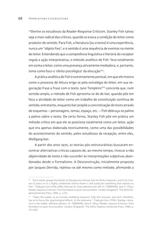 Hiperleitura e escrileitura68
24
Dentre os estudiosos da Reader-Response Criticism, Stanley Fish talvez
seja o mais radical dos críticos, quando se evoca a condição do leitor como
produtor de sentido. Para Fish, a literatura (ou o texto) é uma experiência,
nunca um “objeto fixo”, e o sentido é uma sequência de eventos na mente
do leitor. Entendendo que a competência linguística e literária do receptor
regula a ação interpretativa, o método analítico de Fish “leva totalmente
em conta o leitor, como uma presença ativamente mediadora, e, portanto,
toma como foco o ‘efeito psicológico’ da elocução”25
.
A prática analítica de Fish é extremamente pontual, em que ele mostra
como o processo de leitura erige-se pela estratégia do leitor, em sua ne-
gociação frase a frase com o texto. Jane TompkinsXVI
concorda que, num
sentido amplo, o método de Fish aproxima-se do de Iser, quando põe em
foco a atividade do leitor como um trabalho de constituição contínua de
sentido; entretanto, enquanto Iser propõe a concretização do texto através
de esquemas – personagens, temas, espaço, etc. – Fish debruça-se palmo
a palmo sobre o texto. De certa forma, Stanley Fish põe em prática um
método crítico em que ele se posiciona totalmente como um leitor, ação
que era apenas elaborada teoricamente, como uma das possibilidades
do acontecimento do sentido, pelos estudiosos da recepção, entre eles,
Wolfgang Iser.
A partir dos anos 1970, as teorias pós-estruturalistas buscaram en-
contrar alternativas críticas capazes de, ao mesmo tempo, invocar a não
objetividade do texto e não sucumbir às interpretações subjetivas aban-
donadas desde o Formalismo. A Desconstrução, inicialmente proposta
por Jacques Derrida, rejeitou-se até mesmo como método, afirmando a
24 
“Each reader groups the details of the play into themes that he thinks importart, and if he choo-
ses to press on to a highly condensed central theme it will surely be something that matters to
him.” Tradução livre (HOLLAND, Norman N. Unity identity text self. In: TOMPKINS, Jane P. (Org.)
Reader-response Criticism: from formalism to post-structuralism. London (England): The JohnsHo-
pkinsUniversity Press, 1980, p. 119).
25 
“Takes the reader, as an actively mediating presence, fully into account, and wich, therefore,
has as its focus the ‘psychological effects’ of the utterance”. Tradução livre. (FISH, Stanley. Litera-
ture in the reader: affective sylistics. In: TOMPKINS, Jane P. (Org.) Reader-response Criticism: from
formalism to post-structuralism. London (England): The Johns Hopkins University Press, 1980, p.
70-100)
 