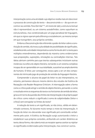 Ana Cláudia Munari Domingos 69
interpretação como uma atividade cujo objetivo residia mais em descrever
o processo de construção do texto – desconstruindo-o – do que em en-
contrar seu sentido. Para DerridaXVII
, em texto de 1967, a estrutura textual
não é representável, ou um sistema autodefinidor, como supunham os
estruturalistas, mas condicionada por um jogo paradoxal de linguagem,
em que os signos operam pela diferença e estabelecem, ao mesmo tempo
em que transgridem, seus próprios sentidos.
Embora a Desconstrução não referende o poder do leitor sobre a cons-
tituição do sentido, ela invoca a pluralidade de possibilidades de significados,
estabelecendo a atividade interpretativa como forma de abrir o texto para
múltiplos entendimentos, dependendo da maneira como evidenciamos
suas proposições, suposições, simulações ou contradições internas. Tais
ideias abriram caminho para que teorias subsequentes incluíssem outras
instâncias na esfera do objeto literário, tornando-o um sistema complexo
incapaz de ser apreendido em sua totalidade, suscetível ao amplo domínio
do humano. O leitor, por conseguinte, estava apto a ser um dos compo-
nentes do intrincado jogo de produção de sentido da linguagem literária.
Compreender o alcance do papel do leitor no ato interpretativo, no
entanto, permanece obscuro mesmo dentro dos estudos da Estética da
Recepção e do Reader-Response Criticism. A interrogação sobre a forma
como o crítico pode atingir o sentido do objeto literário, pensando-o como
o resultado entre os esquemas do texto e os horizontes de sentido do leitor,
girava em torno da questão dos limites da interpretação e do próprio papel
do crítico: como reduzir o significado à soma de subjetividades (leitor e
crítico) sem extrapolar os limites do texto?
A redução do texto a um significado, se não único, válido em deter-
minado contexto, foi durante muito tempo o mote da interpretação. A
função do leitor era desvendar esse significado pré-constituído verbal-
mente pelo autor. A Estética da Recepção surgiu autorizando o leitor a
estabelecer suas próprias conexões, atribuindo um caráter dinâmico ao
texto; dessa forma, não caberia mais ao receptor apenas aceitar ou rejeitar
os significados evidenciados pela interpretação, mas construir outros.
 