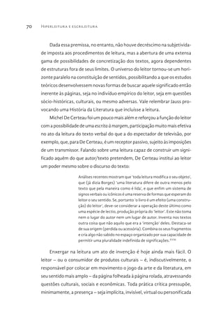 Hiperleitura e escrileitura70
Dada essa premissa, no entanto, não houve decréscimo na subjetivida-
de imposta aos procedimentos de leitura, mas a abertura de uma extensa
gama de possibilidades de concretização dos textos, agora dependentes
de estruturas fora de seus limites. O universo do leitor tornou-se um hori-
zonte paralelo na constituição de sentidos, possibilitando a que os estudos
teóricos desenvolvessem novas formas de buscar aquele significado então
inerente às páginas, seja no indivíduo empírico do leitor, seja em questões
sócio-históricas, culturais, ou mesmo adversas. Vale relembrar Jauss pro-
vocando uma História da Literatura que incluísse a leitura.
Michel De Certeau foi um pouco mais além e reforçou a função do leitor
com a possibilidade de uma escritaàmargem, participação muito mais efetiva
no ato da leitura do texto verbal do que a do espectador de televisão, por
exemplo, que, para De Certeau, é um receptor passivo, sujeito às imposições
de um transmissor. Falando sobre uma leitura capaz de construir um signi-
ficado aquém do que autor/texto pretendem, De Certeau institui ao leitor
um poder mesmo sobre o discurso do texto:
Análises recentes mostram que ‘toda leitura modifica o seu objeto’,
que (já dizia Borges) ‘uma literatura difere de outra menos pelo
texto que pela maneira como é lida’, e que enfim um sistema de
signos verbais ou icônicos é uma reserva de formas que esperam do
leitor o seu sentido. Se, portanto ‘o livro é um efeito (uma constru-
ção) do leitor’, deve-se considerar a operação deste último como
uma espécie de lectio, produção própria do ‘leitor’. Este não toma
nem o lugar do autor nem um lugar de autor. Inventa nos textos
outra coisa que não aquilo que era a ‘intenção’ deles. Destaca-se
de sua origem (perdida ou acessória). Combina os seus fragmentos
e cria algo não sabido no espaço organizado por sua capacidade de
permitir uma pluralidade indefinida de significações.XVIII
Enxergar na leitura um ato de invenção é hoje ainda mais fácil. O
leitor – ou o consumidor de produtos culturais – é, indiscutivelmente, o
responsável por colocar em movimento o jogo da arte e da literatura, em
seu sentido mais amplo – da página folheada à página rolada, atravessando
questões culturais, sociais e econômicas. Toda prática crítica pressupõe,
minimamente, a presença – seja implícita, invisível, virtual ou personificada
 