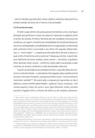 Ana Cláudia Munari Domingos 71
– de um indivíduo que descobre, insere, elabora, relaciona, desconstrói ou
produz sentido, do texto, de si mesmo, e da sociedade.
2.2 O leitor de papel
O leitor surgiu dentro dos pressupostos formalistas como uma figura
de papel que justificava o texto (as palavras impressas na página) como
o senhor do sentido. Primeiro, Richards deu-lhe condições emocionais de
existência, ao sugerir a inerência da instabilidade de sentido da literatura:
tal como a ambiguidade, a instabilidade prevê um jogo duplo, condicionada
pelo confronto entre o enunciado e seu efeito. Em seguida, Gibson bati-
zou-o – mock reader26
–, o papel assumido pelo leitor durante a leitura, o
qual, enfim, lê da forma como a persona27
deseja que ele leia. A partir daí,
esse habitante do texto recebeu vários nomes – narratário, arquileitor,
leitor abstrato, leitor virtual – conforme a ideia sobre sua posição e ação
no texto, ou mesmo, conforme a visão do pensador sobre ele.
A partir da descoberta da entidade do leitor, a questão deixa de con-
tornar o mito do sentido – a redundante interrogação sobre a potência final
do texto. Para Jane Tompkins, a pergunta então é outra: “como os leitores
constroem sentido?”28
. Do outro lado, a resposta já é garantida: se não é
objetivo, o texto contém objetividades – palavras, frases, sentenças – tão
visíveis quanto o leitor de carne e osso. Que elemento, então, tornaria
possível a ligação entre o universo do texto e o do receptor, provocan-
26 
Mock reader, termo introduzido por Gibson em obra de 1950, é o papel que o leitor empírico
assume durante a leitura, uma instância textual, portanto, como explica Tompkins: “Gibson intro-
duziu a noção de um leitor presumido, como oposição ao leitor real, pela analogia com a distinção
já estabelecida entre a persona e o autor de carne e osso”.Ou seja, da mesma forma que o termo
persona serviu para criar uma distância entre o autor como indivíduo histórico e sua criação, o ter-
mo mock reader separa o leitor real daquele que está no texto. No entanto, isso significa, também,
pensar em “efeito” do texto. (“Gibson introduced the notion of a mock reader, as opposed to a real
reader, by analogy with the well-established distinction between the persona and the author of
flesh and blood”. Tradução livre. TOMPKINS, Jane. An introduction to Reader-response Criticism.
In:TOMPKINS, Jane (Org.). Reader-response Criticism. Baltimore and London: The Johns Hopkins
University Press, 1980, p. xi.)
27 
Entidade aquém da figura real do autor, uma instância criada pela crítica formalista para inserir
distância entre o autor – indivíduo em seu contexto sócio-histórico – e aquele que escreve o texto.
28 
“How do readers make meaning?” Tradução livre. (FISH, Stanley. Literature in the reader: affec-
tive sylistics. In: TOMPKINS, Jane P. (Org.) Reader-response Criticism: from formalism to post-struc-
turalism. London (England): The Johns Hopkins University Press, 1980, p. 70-100.)
 