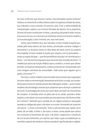 Hiperleitura e escrileitura72
do esse confronto que levaria a tantas concretizações quanto leitores?
Voltava-se novamente o olhar teórico sobre os aspectos verbais do texto,
que induziam a essa conexão. Era preciso, pois, frear a arbitrariedade da
interpretação, sujeita a um número ilimitado de fatores. Se os esquemas
formais do texto constituíam o limite, a presença do próprio leitor nessas
estruturas tornou-se o elo entre as instâncias artística (o texto) e estética
(a concretização). Leitor invisível, sim, mas nem tanto.
Assim, para Umberto Eco, por exemplo, o leitor modelo é aquele pos-
tulado pelo texto dentro de seus limites, provocado a acionar códigos e
dicionários e a atualizar tanto os nãos-ditos do texto como sua própria
enciclopédia. O leitor modelo é aquele que coopera com os postulados, –
aceita as regras do jogo –, que lhe possibilitam alcançar um sentido para o
texto – um mecanismo preguiçoso que necessita das entradas do leitor: “à
medida que passa da função didática para a estética, o texto quer deixar
ao leitor a iniciativa interpretativa, embora costume ser interpretado com
uma margem suficiente de univocidade. Todo texto quer alguém que o
ajude a funcionar”XIX
.
Para Eco, o leitor modelo é previsto pelo texto através das suposições
do autor sobre a movimentação interpretativa do leitor, ou seja, sua compe-
tência para construir sentido através das indicações verbais – autor e leitor
modelos são estratégias textuais que cooperam para alcançar o potencial
do texto. As estratégias do texto, por assim dizer, preveem os movimentos
do receptor. A conexão entre os polos dar-se-ia, então, quando o leitor
empírico coincidisse com esse modelo previsto pelo texto. De forma similar,
Iuri LotmanXX
defende que o sentido de um objeto artístico é alcançado
quando os códigos do autor e do leitor se cruzam, formando um conjunto
estrutural – o texto concretizado. Tanto o pensamento que supõe como
polos, de um lado, o leitor e, de outro, o texto, como aquele que coloca
em contraste os horizontes do autor e do leitor, conjeturam a existência
de um terceiro elemento, um espírito, que induz a que se estabeleçam as
conexões capazes de conduzir a leitura a produzir significado para o objeto.
 