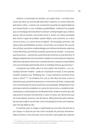 Ana Cláudia Munari Domingos 73
Atribuir a constituição de sentido a um sujeito leitor – um leitor ima-
nente que deve ser encontrado pelo leitor empírico, ou mesmo descrito
pelo leitor-crítico – remete-nos novamente à questão da subjetividade do
ato interpretativo e suas múltiplas possibilidades. Umberto Eco propõe
que as estratégias do texto devem conduzir a interpretações que, embora
plurais, não se excluam, mas ecoem entre si. Assim, só o leitor postulado
pelo texto é capaz de produzir aquele objeto; caso contrário, ou a obra
torna-se outra, ou o texto torna-se ilegível. Tal estratégia, portanto, não
apenas abre possibilidades ao leitor, como limita sua conduta. No caso de
Harry Potter, esse leitor-modelo dialoga com milhares de leitores empíricos
muito diferentes, permitindo conexões que levam ao sentido – e ao prazer
que ele provoca – através do cruzamento de universos os mais distintos. O
diálogo estabelecido entre esse leitor-modelo e os vários leitores empíricos
diferentes não parece desvirtuar o sentido do texto, tampouco impossibilita
uma concretização aproximada entre as múltiplas leituras que provoca29
.
A pergunta que então cabe é se esse sujeito não empírico – ou a es-
tratégia do leitor-modelo – pode ser visualizado no texto. É uma questão
também proposta por Wolfgang Iser: “o que realmente acontece entre
texto e leitor?”XXI
. Se Umberto Eco cita os não ditos do texto como os
elementos que justamente provocam o movimento do leitor, cooperando
com a constituição do texto através de sua atualização, Wolfgang Iser mais
peremptoriamente estabelece os vazios do texto como a condição funda-
mental para a constituição de sentido pelo leitor. Embora acentue que não
seja possível localizar formalmente o vazio no texto, Iser demonstra que
ele é perceptível, durante o ato de leitura, diferentemente pelos leitores:
lacunas que exigem sua entrada, como uma pergunta invoca uma resposta,
quer ela seja dada ou não.
O caminho para se chegar à significação de uma obra literária dá-se
por etapas e é descrito por Iser como resultado do processo fenomeno-
lógico da leitura. Esse processo ocorre durante a percepção dos aspectos
29 
Essa pode ser uma característica que se costuma atribuir à literatura de massa, que não possibi-
lita concretizações distantes. No quarto capítulo, discuto essa questão.
 