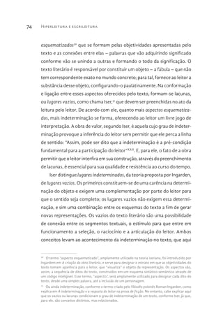 Hiperleitura e escrileitura74
esquematizados30
que se formam pelas objetividades apresentadas pelo
texto e as conexões entre elas – palavras que vão adquirindo significado
conforme vão se unindo a outras e formando o todo da significação. O
texto literário é responsável por constituir um objeto – a fábula – que não
tem correspondente exato no mundo concreto; para tal, fornece ao leitor a
substância desse objeto, configurando-o paulatinamente. Na conformação
e ligação entre esses aspectos oferecidos pelo texto, formam-se lacunas,
ou lugares vazios, como chama Iser,31
que devem ser preenchidas no ato da
leitura pelo leitor. De acordo com ele, quanto mais aspectos esquematiza-
dos, mais indeterminação se forma, oferecendo ao leitor um livre jogo de
interpretação. A obra de valor, segundo Iser, é aquela cujo grau de indeter-
minação provoque a inferência do leitor sem permitir que ele perca a linha
de sentido: “Assim, pode ser dito que a indeterminação é a pré-condição
fundamental para a participação do leitor”XXII
. E, para ele, o fato de a obra
permitir que o leitor interfira em sua construção, através do preenchimento
de lacunas, é essencial para sua qualidade e resistência ao curso do tempo.
Iser distingue lugares indeterminados, da teoria proposta por Ingarden,
de lugares vazios. Os primeiros constituem-se de uma carência na determi-
nação do objeto e exigem uma complementação por parte do leitor para
que o sentido seja completo; os lugares vazios não exigem essa determi-
nação, e sim uma combinação entre os esquemas do texto a fim de gerar
novas representações. Os vazios do texto literário são uma possibilidade
de conexão entre os segmentos textuais, o estímulo para que entre em
funcionamento a seleção, o raciocínio e a articulação do leitor. Ambos
conceitos levam ao acontecimento da indeterminação no texto, que aqui
30 
O termo “aspecto esquematizado”, amplamente utilizado na teoria iseriana, foi introduzido por
Ingardem em A criação da obra literária, e serve para designar o estrato em que as objetividades do
texto tomam aparência para o leitor, que “visualiza” o objeto da representação. Os aspectos são,
assim, a sequência de ditos do texto, construídos em um esquema sintático-semântico através de
um código inteligível. Esse termo, “aspecto”, será amplamente utilizado para designar cada dito do
texto, desde uma simples palavra, até a inclusão de um personagem.
31 
Ou ainda indeterminação, conforme o termo criado pelo filósofo polonês Roman Ingarden, como
explica em A indeterminação e a resposta do leitor na prosa de ficção. No entanto, cabe explicar aqui
que os vazios ou lacunas condicionam o grau de indeterminação de um texto, conforme Iser, já que,
para ele, são conceitos distintos, mas relacionados.
 