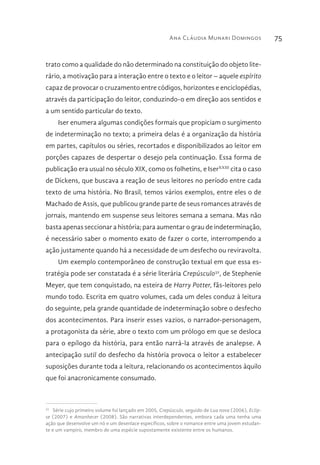 Ana Cláudia Munari Domingos 75
trato como a qualidade do não determinado na constituição do objeto lite-
rário, a motivação para a interação entre o texto e o leitor – aquele espírito
capaz de provocar o cruzamento entre códigos, horizontes e enciclopédias,
através da participação do leitor, conduzindo-o em direção aos sentidos e
a um sentido particular do texto.
Iser enumera algumas condições formais que propiciam o surgimento
de indeterminação no texto; a primeira delas é a organização da história
em partes, capítulos ou séries, recortados e disponibilizados ao leitor em
porções capazes de despertar o desejo pela continuação. Essa forma de
publicação era usual no século XIX, como os folhetins, e IserXXIII
cita o caso
de Dickens, que buscava a reação de seus leitores no período entre cada
texto de uma história. No Brasil, temos vários exemplos, entre eles o de
Machado de Assis, que publicou grande parte de seus romances através de
jornais, mantendo em suspense seus leitores semana a semana. Mas não
basta apenas seccionar a história; para aumentar o grau de indeterminação,
é necessário saber o momento exato de fazer o corte, interrompendo a
ação justamente quando há a necessidade de um desfecho ou reviravolta.
Um exemplo contemporâneo de construção textual em que essa es-
tratégia pode ser constatada é a série literária Crepúsculo32
, de Stephenie
Meyer, que tem conquistado, na esteira de Harry Potter, fãs-leitores pelo
mundo todo. Escrita em quatro volumes, cada um deles conduz à leitura
do seguinte, pela grande quantidade de indeterminação sobre o desfecho
dos acontecimentos. Para inserir esses vazios, o narrador-personagem,
a protagonista da série, abre o texto com um prólogo em que se desloca
para o epílogo da história, para então narrá-la através de analepse. A
antecipação sutil do desfecho da história provoca o leitor a estabelecer
suposições durante toda a leitura, relacionando os acontecimentos àquilo
que foi anacronicamente consumado.
32 
Série cujo primeiro volume foi lançado em 2005, Crepúsculo, seguido de Lua nova (2006), Eclip-
se (2007) e Amanhecer (2008). São narrativas interdependentes, embora cada uma tenha uma
ação que desenvolve um nó e um desenlace específicos, sobre o romance entre uma jovem estudan-
te e um vampiro, membro de uma espécie supostamente existente entre os humanos.
 
