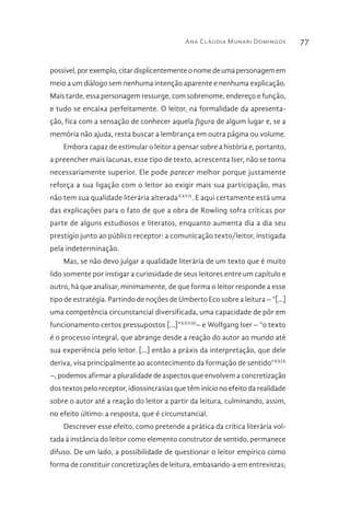 Ana Cláudia Munari Domingos 77
possível, por exemplo, citar displicentemente o nome de uma personagem em
meio a um diálogo sem nenhuma intenção aparente e nenhuma explicação.
Mais tarde, essa personagem ressurge, com sobrenome, endereço e função,
e tudo se encaixa perfeitamente. O leitor, na formalidade da apresenta-
ção, fica com a sensação de conhecer aquela figura de algum lugar e, se a
memória não ajuda, resta buscar a lembrança em outra página ou volume.
Embora capaz de estimular o leitor a pensar sobre a história e, portanto,
a preencher mais lacunas, esse tipo de texto, acrescenta Iser, não se torna
necessariamente superior. Ele pode parecer melhor porque justamente
reforça a sua ligação com o leitor ao exigir mais sua participação, mas
não tem sua qualidade literária alteradaXXVII
. E aqui certamente está uma
das explicações para o fato de que a obra de Rowling sofra críticas por
parte de alguns estudiosos e literatos, enquanto aumenta dia a dia seu
prestígio junto ao público receptor: a comunicação texto/leitor, instigada
pela indeterminação.
Mas, se não devo julgar a qualidade literária de um texto que é muito
lido somente por instigar a curiosidade de seus leitores entre um capítulo e
outro, há que analisar, minimamente, de que forma o leitor responde a esse
tipo de estratégia. Partindo de noções de Umberto Eco sobre a leitura – “[...]
uma competência circunstancial diversificada, uma capacidade de pôr em
funcionamento certos pressupostos [...]”XXVIII
– e Wolfgang Iser – “o texto
é o processo integral, que abrange desde a reação do autor ao mundo até
sua experiência pelo leitor. [...] então a práxis da interpretação, que dele
deriva, visa principalmente ao acontecimento da formação de sentido”XXIX
–, podemos afirmar a pluralidade de aspectos que envolvem a concretização
dos textos pelo receptor, idiossincrasias que têm início no efeito da realidade
sobre o autor até a reação do leitor a partir da leitura, culminando, assim,
no efeito último: a resposta, que é circunstancial.
Descrever esse efeito, como pretende a prática da crítica literária vol-
tada à instância do leitor como elemento construtor de sentido, permanece
difuso. De um lado, a possibilidade de questionar o leitor empírico como
forma de constituir concretizações de leitura, embasando-a em entrevistas;
 