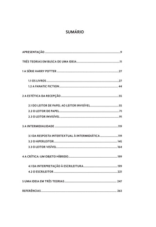 SUMÁRIO
APRESENTAÇÃO.....................................................................................................9
TRÊS TEORIAS EM BUSCA DE UMA IDEIA..........................................................11
1 A SÉRIE HARRY POTTER...................................................................................27
1.1 OS LIVROS.................................................................................................27
1.2 A FANATIC FICTION............................................................................... 44
2 A ESTÉTICA DA RECEPÇÃO..............................................................................55
2.1 DO LEITOR DE PAPEL AO LEITOR INVISÍVEL.......................................55
2.2 O LEITOR DE PAPEL................................................................................71
2.3 O LEITOR INVISÍVEL...............................................................................91
3 A INTERMIDIALIDADE.....................................................................................119
3.1 DA RESPOSTA INTERTEXTUAL À INTERMIDIÁTICA.........................119
3.2 O HIPERLEITOR.....................................................................................145
3.3 O LEITOR VISÍVEL.................................................................................164
4 A CRÍTICA: UM OBJETO HÍBRIDO..................................................................199
4.1 DA INTERPRETAÇÃO À ESCRILEITURA..............................................199
4.2 O ESCRILEITOR.....................................................................................221
5 UMA IDEIA EM TRÊS TEORIAS...................................................................... 247
REFERÊNCIAS..................................................................................................... 263
 