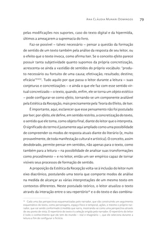 Ana Cláudia Munari Domingos 79
pelas modificações nos suportes, caso do texto digital e da hipermídia,
últimos a ameaçarem a supremacia do livro.
Faz-se possível – talvez necessário – pensar a questão da formação
de sentido de um texto também pela análise da resposta de seu leitor, ou
o efeito que o texto invoca, como afirma Iser. Se o conceito efeito parece
possuir tanta subjetividade quanto supomos da própria concretização,
acrescenta-se ainda a vastidão de sentidos do próprio vocábulo: “produ-
to necessário ou fortuito de uma causa; efetivação; resultado; destino;
eficácia”XXXI
. Tudo aquilo por que passa o leitor durante a leitura – suas
conjeturas e concretizações – e ainda o que ele faz com esse sentido vir-
tual concretizado – o texto, quando, enfim, ele se torna um objeto estético
– pode configurar-se como efeito, tornando-se um componente avaliável
pela Estética da Recepção, mais precisamente pela Teoria do Efeito, de Iser.
É importante, aqui, esclarecer que esse pensamento não foi postulado
por Iser; por efeito, ele define, em sentido restrito, a concretização do texto,
o sentido que ele toma, como objeto final, diante do leitor que o interpreta.
O significado do termo é justamente aqui ampliado como uma possibilidade
de compreender os modos de resposta atuais diante do literário (e, muito
provavelmente, de toda manifestação cultural e artística). O conceito, assim
desdobrado, permite pensar em sentidos, não apenas para o texto, como
também para a leitura – na possibilidade de analisar suas transformações
como procedimento – e no leitor, então um ser empírico capaz de tornar
visíveis seus processos de formação de sentido.
A proposição da Estética da Recepção volta-se à inclusão do leitor num
eixo diacrônico, postulando uma teoria que comporte modos de análise
na medida de alcançar as várias interpretações de um mesmo texto em
contextos diferentes. Neste postulado teórico, o leitor atualiza o texto
através da interação entre o seu repertório36
e o do texto e das combina-
36 
Cada uma das perspectivas esquematizadas pelo narrador, que vão construindo um seguimento
esquemático do texto, como personagens, espaço físico e temporal, ações, e mesmo o próprio nar-
rador, que vai sendo conformado à medida que narra, mostrando-se como uma perspectiva através
de seu ponto de vista. O repertório do texto é a seleção erigida pelo narrador. O repertório do leitor
é todo o conhecimento que ele tem do mundo – real e imaginário –, que ele seleciona durante a
leitura a fim de configurar o fictício.
 