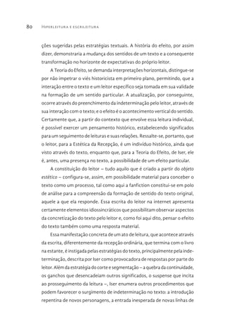 Hiperleitura e escrileitura80
ções sugeridas pelas estratégias textuais. A história do efeito, por assim
dizer, demonstraria a mudança dos sentidos de um texto e a consequente
transformação no horizonte de expectativas do próprio leitor.
A Teoria do Efeito, se demanda interpretações horizontais, distingue-se
por não impetrar o viés historicista em primeiro plano, permitindo, que a
interação entre o texto e um leitor específico seja tomada em sua validade
na formação de um sentido particular. A atualização, por conseguinte,
ocorre através do preenchimento da indeterminação pelo leitor, através de
sua interação com o texto; e o efeito é o acontecimento vertical do sentido.
Certamente que, a partir do contexto que envolve essa leitura individual,
é possível exercer um pensamento histórico, estabelecendo significados
para um seguimento de leituras e suas relações. Ressalte-se, portanto, que
o leitor, para a Estética da Recepção, é um indivíduo histórico, ainda que
visto através do texto, enquanto que, para a Teoria do Efeito, de Iser, ele
é, antes, uma presença no texto, a possibilidade de um efeito particular.
A constituição do leitor – tudo aquilo que é criado a partir do objeto
estético – configura-se, assim, em possibilidade material para conceber o
texto como um processo, tal como aqui a fanfiction constitui-se em polo
de análise para a compreensão da formação de sentido do texto original,
aquele a que ela responde. Essa escrita do leitor na internet apresenta
certamente elementos idiossincráticos que possibilitam observar aspectos
da concretização do texto pelo leitor e, como foi aqui dito, pensar o efeito
do texto também como uma resposta material.
Essa manifestação concreta de um ato de leitura, que acontece através
da escrita, diferentemente da recepção ordinária, que termina com o livro
na estante, é instigada pelas estratégias do texto, principalmente pela inde-
terminação, descrita por Iser como provocadora de respostas por parte do
leitor. Além da estratégia do corte e segmentação – a quebra da continuidade,
os ganchos que desencadeiam outros significados, o suspense que incita
ao prosseguimento da leitura –, Iser enumera outros procedimentos que
podem favorecer o surgimento de indeterminação no texto: a introdução
repentina de novos personagens, a entrada inesperada de novas linhas de
 