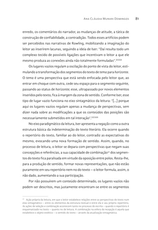 Ana Cláudia Munari Domingos 81
enredo, os comentários do narrador, as mudanças de atitude, a tática de
construção de confiabilidade, a contradição. Todos esses artifícios podem
ser percebidos nas narrativas de Rowling, mobilizando a imaginação do
leitor ao inserirem lacunas, seguindo a ideia de Iser: “Daí resulta todo um
complexo tecido de possíveis ligações que incentivam o leitor a que ele
mesmo produza as conexões ainda não totalmente formuladas”.XXXII
Os lugares vazios regulam a oscilação do ponto de vista do leitor, esti-
mulando a transformação dos segmentos do texto de tema para horizonte.
O tema é uma perspectiva que está sendo enfocada pelo leitor que, ao
entrar em choque com outra, cede seu espaço para o segmento seguinte,
passando ao status de horizonte; esse, ultrapassado por novos elementos
inseridos pelo texto, fica à margem da zona de sentido. Conforme Iser, esse
tipo de lugar vazio funciona no eixo sintagmático da leitura: “[...] porque
aqui os lugares vazios regulam apenas a mudança de perspectivas, sem
dizer nada sobre as modificações a que os conteúdos das posições são
necessariamente submetidos em tal interação”.XXXIII
No eixo paradigmático da leitura, Iser apresenta a negação como a outra
estrutura básica da indeterminação do texto literário. Ela ocorre quando
o repertório do texto, familiar ao do leitor, contradiz as expectativas do
mesmo, evocando uma nova formação de sentido. Assim, quando, no
processo de leitura, o leitor se depara com perspectivas que negam suas
concepções e referências, a sua capacidade de combinação37
dos segmen-
tos do texto fica paralisada em virtude da oposição entre polos. Resta-lhe,
para a produção de sentido, formar novas representações, que não estão
puramente em seu repertório nem no do texto – o leitor formula, assim, o
não dado, aumentando a sua participação.
Por não possuírem um conteúdo determinado, os lugares vazios não
podem ser descritos, mas justamente encontram-se entre os segmentos
37 
Ação própria da leitura, em que o leitor estabelece relações entre as perspectivas do texto num
eixo sintagmático – entre os elementos da estrutura textual e entre ela e seu próprio repertório.
As ações de seleção e combinação acontecem tanto no processo de escrita – quando o repertório é
esquematizado no texto – quanto no de leitura. A combinação na esfera da recepção é aquela que
estabelece o objeto estético – o sentido do texto – através da atualização sintagmática.
 