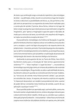 Hiperleitura e escrileitura82
do texto cuja combinação exige a entrada do repertório e das estratégias
do leitor – sua definição, então, resume-se a encontrar o lugar do receptor
no texto e descrever as possibilidades de leitura, ou, de que forma a rela-
ção entre as perspectivas e os segmentos do texto foram realizadas para
a construção de sentido. É preciso, dessa forma, colocar-se no lugar do
leitor e erigir as perguntas que o texto provoca e que estimulam o engenho
imaginativo , pois “apenas a imaginação é capaz de captar o não dado, de
modo que a estrutura do texto, ao estimular uma sequência de imagens,
se traduz na consciência receptiva do leitor”.XXXIV
O procedimento metodológico da Estética da Recepção é sugerido
pela hermenêutica literária e objetiva colocar em evidência a troca da obra
com o receptor, a partir da lógica da pergunta e da resposta dentro do
próprio texto – imanente, portanto. O princípio da pergunta e da resposta,
que se define metodologicamente como dialético, já acompanhava Jauss
como instrumental teórico, por possibilitar a explicitação do processo de
interpretação dos textos e da natureza dialógica da literatura.
Analisando os pressupostos de Iser na Teoria do Efeito, Hans Ulrich
Gumbretch sinaliza para a introdução de “dois termos aparentemente
sinônimos”XXXV
– “leitor implícito” e “papel do leitor” –, inconsistência
terminológica que ele julga como um sintoma do problema não resolvido
no plano metodológico. Perguntando-se sobre a aplicabilidade da teoria,
Gumbrecht coloca em questão se o conceito permite formular modelos,
ou “estruturas de sentido meta-historicamente válidas”, que possam
ser extraídos das, textos. A resposta, ele mesmo a explicita em seguida:
“é impossível desenvolver um modelo transcendental de leitor a ponto
de poder derivar constantes meta-históricas de sentido, a partir de sua
aplicação a quaisquer textos”XXXVI
.
Duas questões podem ser apontadas aqui: a primeira delas, como uma
forma de resolver a duplicidade do termo, embora não julgue relevante para
o desenvolvimento deste trabalho. Ainda que eu considere que a palavra
eleita pelo próprio Gumbrecht – transcendental – talvez fosse uma forma de
cooptar essas instâncias não palpáveis de leitor em apenas uma, derivando
 