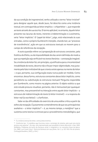 Ana Cláudia Munari Domingos 83
da sua condição de inapreensível, tenho utilizado o termo “leitor invisível”
para designar aquele que, desde Jauss, foi descrito como uma instância
textual, em contrapartida ao leitor empírico – o hiperleitor –, que responde
ao texto através de sua escrita. O termo aplicável, no entanto, àquele leitor
presente nas lacunas do texto, inerente à indeterminação e à assimetria,
seria “leitor implícito”. O “papel do leitor”, julgo, está relacionado às suas
entradas, como o próprio Gumbrecht interpõe, citando Iser, ao “processo
de transferência”, ação em que as estruturas textuais se movem para o
campo de referências da recepção.
A outra questão refere-se à proposição de estruturas constantes, pela
Estética do Efeito, ou da impossibilidade de elas serem definidas de modo a
que sua repetição seja verificável nos textos literários – constatação inegável.
Se a instância do leitor foi, em princípio, a justificativa para a incontestável
instabilidade do texto, decerto não o foi por impor objetividade, mas justa-
mente pelo fato irrefutável de que o texto existe apenas na mente do leitor
– e que, portanto, sua configuração exata nunca pode ser medida. Como
encontrar, dessa forma, estruturas constantes desse leitor implícito, como
paralelismo ou substituição às estruturas textuais? Pergunta respondida
por Gumbrecht, como mostro na página anterior. O objeto estético a que
este estudo procura visualizar, portanto, não é mensurável por quaisquer
constantes, mas pressentível na interação entre aquele leitor implícito – a
estrutura de indeterminação do texto (o leitor invisível) – e a resposta do
leitor real (o escrileitor) – a fanfiction.
Sabe-se das dificuldades do exercício de uma análise crítica a partir da
esfera da recepção. É justamente o entendimento de que seu principal eixo
avaliativo – o leitor implícito38
– é, ao mesmo tempo, a metáfora39
que a
sustenta como teoria e o entrave para o procedimento metodológico, que
38 
É a instância textual do leitor, como já descrevemos.
39 
Conforme Iser: “A metáfora aqui funciona como o arremate do sistema, pelo qual uma teoria
alcança este patamar”. Ou seja, uma representação que possibilite à teoria descrever o fato. ISER,
Wolfgang. Problemas da teoria da literatura atual: o imaginário e os conceitos-chave da época.
(In: LIMA, Luiz Costa (org.). Teoria da literatura em suas fontes. Vol. 2. p. 927-953. Rio de Janeiro:
Civilização Brasileira, 2002, p. 934.)
 