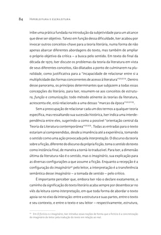 Hiperleitura e escrileitura84
inibe uma prática fundada na introdução da subjetividade para um alcance
que deve ser objetivo. Talvez em função dessa dificuldade, Iser acabou por
invocar outros conceitos-chave para a teoria literária, numa forma de não
apenas abarcar diferentes abordagens do texto, mas também de ampliar
o próprio objetivo da crítica – a busca pelo sentido. Em texto do final da
década de 1970, Iser discute os problemas da teoria da literatura em vista
de seus diferentes conceitos, tão dilatados a ponto de culminarem na plu-
ralidade, como justificativa para a “incapacidade de relacionar entre si a
multiplicidade das formas concorrentes de acesso à literatura”XXXVII
. Dentro
desse panorama, os princípios determinantes que subjazem a todas essas
concepções do literário, para Iser, resumem-se aos conceitos de estrutu-
ra, função e comunicação; todo método atinente às teorias da literatura,
acrescenta ele, está relacionado a uma dessas “marcas da época”XXXVIII
.
Sem a preocupação de relacionar cada um dos termos a qualquer teoria
específica, mas ressaltando sua sucessão histórica, Iser indica uma interde-
pendência entre eles, sugerindo-a como a possível “orientação central da
Teoria da Literatura contemporânea”XXXIX
. Todas as entradas para o texto
estariam aí compreendidas, desde a imanência até a experiência, tomando
o sentido como uma ação provocada pela interpretação. O discurso da teoria
sobre a ficção, diferente do discurso da própria ficção, toma o sentido do texto
como instância final, de maneira a torná-lo traduzível. Para Iser, a dimensão
última da literatura não é o sentido, mas o imaginário, sua explicação para
as diversas configurações a que assume a ficção. Enquanto a recepção é a
configuração do imaginário40
pelo leitor, a interpretação é a transferência
semântica desse imaginário – a tomada de sentido – pelo crítico.
É importante perceber que, embora Iser não o declare exatamente, o
caminho da significação do texto literário acaba sempre por desembocar no
viés da leitura como interpretação, em que toda forma de abordar o texto
apoia-se no eixo da interação: entre a estrutura e suas partes, entre o texto
e seu contexto, e entre o texto e seu leitor – respectivamente, estrutura,
40 
Em O fictício e o imaginário, Iser introduz essas noções de forma que o fictício é a concretização
do imaginário do leitor pela tradução do texto em relação ao real.
 