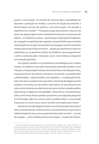 Ana Cláudia Munari Domingos 85
função e comunicação: “O conceito de estrutura abre a possibilidade de
descrever a produção do sentido, o conceito de função de preencher a
determinação concreta do sentido e o de comunicação, o de elucidar a
experiência do sentido.”XL
Porquanto esteja descrevendo o discurso da
teoria, Iser apenas sugere como o método deve tomar dos conceitos que ela
elabora – as metáforas ou chaves – para alcançar a superação do imaginário.
Se a recepção é a experiência do imaginário, é possível inferir que a tarefa da
interpretação (como ação semantizadora da recepção, conforme Iser) deve
sempre passar pela instância do leitor – aquela que transforma o texto em
experiência, ou, se quisermos arbitrar de metáforas, como propunha Iser:
o velho e conhecido efeito. Interpretar, assim, é dar sentido ao imaginário
concretizado pelo leitor.
Isso significa também um procedimento metodológico que é sempre
redutor, na medida em que toda interpretação demanda escolhas; como
tradução, a interpretação é sempre semanticamente orientada pelo texto,
mas precisa fechar seus abismos. Recaímos, novamente, na questão sobre
a arbitrariedade – seja do sentido ou do imaginário – e na aplicação do mé-
todo. Para Iser, é o próprio texto que indica a forma de abordagem que lhe
é própria; no entanto, por seu caráter reducionista, em que são postos em
relevo certos elementos em detrimento de outros, nenhum método analítico
pode alcançar o objeto em sua totalidade.41
Dessa forma, é inevitável lançar
sobre a série Harry Potter questões que tomem o eixo daquelas perguntas
já mencionadas sobre seu sucesso junto ao público leitor e, renunciando
à busca por um scricto sensu, evocar sentidos mais amplos para o texto.
Através de uma abordagem situada no nível da interação entre texto e
leitor, é possível pensar na leitura como um procedimento em que tanto a
indeterminação do texto evoca o preenchimento pelo seu leitor – ao nível
da recepção –, como também provoca uma reação – no plano da interpre-
41 
Como a própria fenomenologia descreve, a leitura erige-se daquilo que o leitor “percebe”. O
fenômeno se dá, pois, sempre a partir de um ponto de vista, que está relacionado com as questões
que o leitor busca, inconscientemente, no texto. Como diz Rothe do “círculo hermenêutico”: “per-
cebo num texto apenas aquilo que me diz respeito”. (ROTHE, Arnold. O papel do leitor na crítica
alemã contemporânea. Letras de Hoje. Porto Alegre, n. 39, mar. 1980, p. 7-18, p.10).
 