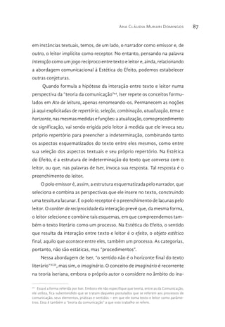 Ana Cláudia Munari Domingos 87
em instâncias textuais, temos, de um lado, o narrador como emissor e, de
outro, o leitor implícito como receptor. No entanto, pensando na palavra
interação como um jogo recíproco entre texto e leitor e, ainda, relacionando
a abordagem comunicacional à Estética do Efeito, podemos estabelecer
outras conjeturas.
Quando formula a hipótese da interação entre texto e leitor numa
perspectiva da “teoria da comunicação”44
, Iser repete os conceitos formu-
lados em Ato de leitura, apenas renomeando-os. Permanecem as noções
já aqui explicitadas de repertório, seleção, combinação, atualização, tema e
horizonte, nas mesmas medidas e funções: a atualização, como procedimento
de significação, vai sendo erigida pelo leitor à medida que ele invoca seu
próprio repertório para preencher a indeterminação, combinando tanto
os aspectos esquematizados do texto entre eles mesmos, como entre
sua seleção dos aspectos textuais e seu próprio repertório. Na Estética
do Efeito, é a estrutura de indeterminação do texto que conversa com o
leitor, ou que, nas palavras de Iser, invoca sua resposta. Tal resposta é o
preenchimento do leitor.
O polo emissor é, assim, a estrutura esquematizada pelo narrador, que
seleciona e combina as perspectivas que ele insere no texto, construindo
uma tessitura lacunar. E o polo receptor é o preenchimento de lacunas pelo
leitor. O caráter de reciprocidade da interação prevê que, da mesma forma,
o leitor selecione e combine tais esquemas, em que compreendemos tam-
bém o texto literário como um processo. Na Estética do Efeito, o sentido
que resulta da interação entre texto e leitor é o efeito, o objeto estético
final, aquilo que acontece entre eles, também um processo. As categorias,
portanto, não são estáticas, mas “procedimentos”.
Nessa abordagem de Iser, “o sentido não é o horizonte final do texto
literário”XLII
, mas sim, o imaginário. O conceito de imaginário é recorrente
na teoria iseriana, embora o próprio autor o considere no âmbito do ina-
44 
Essa é a forma referida por Iser. Embora ele não especifique que teoria, entre as da Comunicação,
ele utiliza, fica subentendido que se tratam daqueles postulados que se referem aos processos de
comunicação, seus elementos, práticas e sentidos – em que ele toma texto e leitor como parâme-
tros. Essa é também a “teoria da comunicação” a que este trabalho se refere.
 