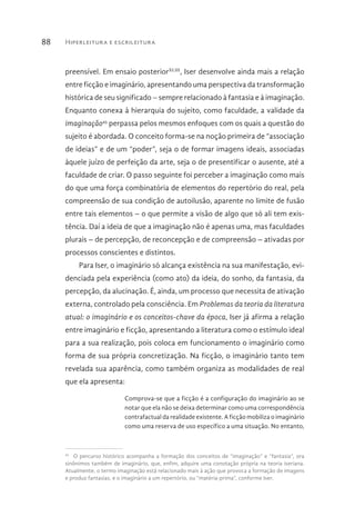 Hiperleitura e escrileitura88
preensível. Em ensaio posteriorXLIII
, Iser desenvolve ainda mais a relação
entre ficção e imaginário, apresentando uma perspectiva da transformação
histórica de seu significado – sempre relacionado à fantasia e à imaginação.
Enquanto conexa à hierarquia do sujeito, como faculdade, a validade da
imaginação45
perpassa pelos mesmos enfoques com os quais a questão do
sujeito é abordada. O conceito forma-se na noção primeira de “associação
de ideias” e de um “poder”, seja o de formar imagens ideais, associadas
àquele juízo de perfeição da arte, seja o de presentificar o ausente, até a
faculdade de criar. O passo seguinte foi perceber a imaginação como mais
do que uma força combinatória de elementos do repertório do real, pela
compreensão de sua condição de autoilusão, aparente no limite de fusão
entre tais elementos – o que permite a visão de algo que só ali tem exis-
tência. Daí a ideia de que a imaginação não é apenas uma, mas faculdades
plurais – de percepção, de reconcepção e de compreensão – ativadas por
processos conscientes e distintos.
Para Iser, o imaginário só alcança existência na sua manifestação, evi-
denciada pela experiência (como ato) da ideia, do sonho, da fantasia, da
percepção, da alucinação. É, ainda, um processo que necessita de ativação
externa, controlado pela consciência. Em Problemas da teoria da literatura
atual: o imaginário e os conceitos-chave da época, Iser já afirma a relação
entre imaginário e ficção, apresentando a literatura como o estímulo ideal
para a sua realização, pois coloca em funcionamento o imaginário como
forma de sua própria concretização. Na ficção, o imaginário tanto tem
revelada sua aparência, como também organiza as modalidades de real
que ela apresenta:
Comprova-se que a ficção é a configuração do imaginário ao se
notar que ela não se deixa determinar como uma correspondência
contrafactual da realidade existente. A ficção mobiliza o imaginário
como uma reserva de uso específico a uma situação. No entanto,
45 
O percurso histórico acompanha a formação dos conceitos de “imaginação” e “fantasia”, ora
sinônimos também de imaginário, que, enfim, adquire uma conotação própria na teoria iseriana.
Atualmente, o termo imaginação está relacionado mais à ação que provoca a formação de imagens
e produz fantasias, e o imaginário a um repertório, ou “matéria-prima”, conforme Iser.
 