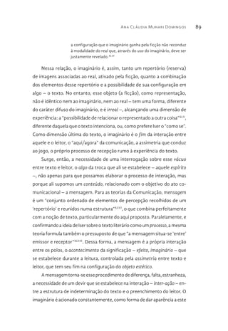 Ana Cláudia Munari Domingos 89
a configuração que o imaginário ganha pela ficção não reconduz
à modalidade do real que, através do uso do imaginário, deve ser
justamente revelado.XLIV
Nessa relação, o imaginário é, assim, tanto um repertório (reserva)
de imagens associadas ao real, ativado pela ficção, quanto a combinação
dos elementos desse repertório e a possibilidade de sua configuração em
algo – o texto. No entanto, esse objeto (a ficção), como representação,
não é idêntico nem ao imaginário, nem ao real – tem uma forma, diferente
do caráter difuso do imaginário, e é irreal –, alcançando uma dimensão de
experiência: a “possibilidade de relacionar o representado a outra coisa”XLV
,
diferente daquela que o texto intenciona, ou, como prefere Iser o “como se”.
Como dimensão última do texto, o imaginário é o fim da interação entre
aquele e o leitor, o “aqui/agora” da comunicação, a assimetria que conduz
ao jogo, o próprio processo de recepção rumo à experiência do texto.
Surge, então, a necessidade de uma interrogação sobre esse vácuo
entre texto e leitor, o algo da troca que ali se estabelece – aquele espírito
–, não apenas para que possamos elaborar o processo de interação, mas
porque ali supomos um conteúdo, relacionado com o objetivo do ato co-
municacional – a mensagem. Para as teorias da Comunicação, mensagem
é um “conjunto ordenado de elementos de percepção recolhidos de um
‘repertório’ e reunidos numa estrutura”XLVI
, o que combina perfeitamente
com a noção de texto, particularmente do aqui proposto. Paralelamente, e
confirmando a ideia de Iser sobre o texto literário como um processo, a mesma
teoria formula também o pressuposto de que “a mensagem situa-se ‘entre’
emissor e receptor”XLVII
. Dessa forma, a mensagem é a própria interação
entre os polos, o acontecimento da significação – efeito, imaginário – que
se estabelece durante a leitura, controlada pela assimetria entre texto e
leitor, que tem seu fim na configuração do objeto estético.
Amensagemtorna-seesseprocedimentodediferença,falta,estranheza,
a necessidade de um devir que se estabelece na interação – inter-ação – en-
tre a estrutura de indeterminação do texto e o preenchimento do leitor. O
imaginário é acionado constantemente, como forma de dar aparência a este
 