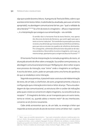 Hiperleitura e escrileitura90
algo que sucede durante a leitura. A pergunta da Teoria do Efeito, sobre o que
acontece entre texto e leitor, é substituída (ou atualizada, para usar um termo
apropriado), na abordagem comunicacional de Iser, por: “qual a validade da
obra literária?”XLVIII
Se o fim do texto é o imaginário – difuso e inapreensível
–, é a interpretação que assegura sua semantização – seu sentido:
O sentido não é o horizonte final do texto literário, mas apenas
dos discursos da teoria da literatura, que assim agem para que o
texto se torne traduzível. Tal transferência pressupõe que exista
no texto uma dimensão que necessita da transferência semântica,
para que esta se encaixe nos quadros de referência dominantes.
Por conseguinte, a dimensão última do texto não pode ser de natu-
reza semântica. Descrevêmo-la como o imaginário, com o que, ao
mesmo tempo, apontamos para a origem do discurso ficcional.XLIX
O horizonte final da interpretação é a tomada pragmática do texto, só
alcançada através do olhar sobre a recepção. Sua análise como processo, na
abordagem comunicacional prevista por Wolfgang iser, deve voltar-se para
esse processo da interação, esse “entre” onde o imaginário se configura.
A escrita do leitor, assim, pode ser pensada como uma forma de aparência
do que se estabelece como interação.
Seguindo essa premissa, é possível tratar a estrutura de indeterminação
do texto, de um lado, e a fanfiction, de outro, pragmaticamente, e buscar a
configuração que a interação entre texto e leitor alcança: “Para uma abor-
dagem do tipo comunicacional, as estruturas têm o caráter de indicações
pelas quais o texto se converte em objeto imaginário, na consciência de seu
receptor”L
. O imaginário do leitor, ao ser transposto para um outro texto,
torna-se visível, ou, quando adota o mesmo meio46
de seu interlocutor,
converte-se em fictício novamente.
Cabe ainda acrescentar que se, de um lado, eu enxergo o leitor que
responde ao texto através do ato de escrever como um leitor real – e parte
46 
“Meio”, aqui, em sentido representativo – “que usam convenções culturais e estéticas para cria-
rem um <texto> de qualquer natureza” –, que toma tanto o gênero narrativo como um suporte para
a resposta do leitor, como a própria linguagem ficcional, diferente da cotidiana e mesmo diversa
daquela que guarda uma intenção crítica em seu sentido restrito, de comentário do texto (FREIXO,
João Vaz. Teorias e modelos de comunicação. Lisboa: Instituto Piaget, 2006, p. 149).
 