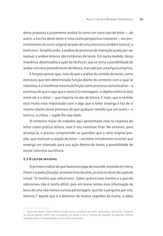 Ana Cláudia Munari Domingos 91
desta proposta é justamente analisá-lo como um novo tipo de leitor –, de
outro, a escrita desse leitor é vista numa perspectiva imanente – seu pre-
enchimento do texto original através de uma estrutura também textual, a
fanfiction. Simplificando, a análise do processo de interação acaba por ser
textual, e ambos leitores são instâncias do texto. Em outra medida, dessa
imanência desencadeia a ação do fanficcer, que se torna a possibilidade de
avaliar um novo procedimento de leitura, marcado por uma figura empírica.
É forçoso pensar que, mais do que a análise do sentido do texto, como
estrutura que tem determinada função diante do contexto com o qual se
relaciona, é a imanência mesma da ficção como processo comunicativo – a
premissa de que o algo que o texto é (a mensagem, o objeto estético) está
entre ele e o leitor – que importa no ato de leitura. E mais: que o sentido
está muito mais relacionado com o algo que o leitor enxerga e faz de si
mesmo diante desse processo do que qualquer sentido que um outro – o
teórico, o crítico – supõe lhe seja dado.
O contorno maior do trabalho aqui apresentado está na resposta do
leitor como prática leitora, esse é seu interesse final. No entanto, para
alcançá-la, é preciso compreender as questões que a série original pro-
põe, que motivam a reação do leitor – um leitor inicialmente invisível, que
enxerga um chamado para sua ação dentro do texto: a possibilidade de
tornar concreta sua leitura.
2.3 O leitor invisível
O primeiro indício de que haverá um jogo de esconde-esconde em Harry
Potter e a pedra filosofal, primeiro livro da série, já está no título do capítulo
inicial: “O menino que sobreviveu”. Saber quem é esse menino e a que ele
sobreviveu não é tarefa difícil, pois em breve temos essa informação da
boca de uma não menos curiosa personagem, que faz a pergunta por nós,
leitores,47
àquele que é o detentor de muitos segredos da trama, o sábio
47 
Daqui em diante, farei minha inclusão entre os leitores da série, utilizando a forma da 1ª pessoa
do plural quando referir-me à recepção do texto, e na 1ª pessoa do singular ao apontar minhas
considerações e interpretações particulares de leitura.
 