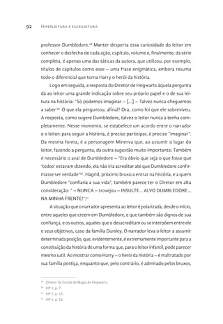 Hiperleitura e escrileitura92
professor Dumbledore.48
Manter desperta essa curiosidade do leitor em
conhecer o desfecho de cada ação, capítulo, volume e, finalmente, da série
completa, é apenas uma das táticas da autora, que utilizou, por exemplo,
títulos de capítulos como esse – uma frase enigmática, embora resuma
todo o diferencial que torna Harry o herói da história.
Logo em seguida, a resposta do Diretor de Hogwarts àquela pergunta
dá ao leitor uma grande indicação sobre seu próprio papel e o de sua lei-
tura na história: “Só podemos imaginar – [...] – Talvez nunca cheguemos
a saber”49.
O que ela perguntou, afinal? Ora, como foi que ele sobreviveu.
A resposta, como sugere Dumbledore, talvez o leitor nunca a tenha com-
pletamente. Nesse momento, se estabelece um acordo entre o narrador
e o leitor: para seguir a história, é preciso participar, é preciso “imaginar”.
Da mesma forma, é a personagem Minerva que, ao assumir o lugar do
leitor, fazendo a pergunta, dá outra sugestão muito importante: Também
é necessário o aval de Dumbledore – “Era óbvio que seja o que fosse que
‘todos’ estavam dizendo, ela não iria acreditar até que Dumbledore confir-
masse ser verdade”50
. Hagrid, próximo bruxo a entrar na história, e a quem
Dumbledore “confiaria a sua vida”, também parece ter o Diretor em alta
consideração: “ – NUNCA – trovejou – INSULTE... ALVO DUMBLEDORE...
NA MINHA FRENTE!”.51
A situação que o narrador apresenta ao leitor é polarizada, desde o início,
entre aqueles que creem em Dumbledore, e que também são dignos de sua
confiança, e os outros, aqueles que o desacreditam ou se interpõem entre ele
e seus objetivos, caso da família Dursley. O narrador leva o leitor a assumir
determinadaposição,que,evidentemente,éextremamenteimportanteparaa
constituição da história de uma forma que, para o leitor infantil, pode parecer
mesmo sutil. Ao mostrar como Harry – o herói da história – é maltratado por
sua família postiça, enquanto que, pelo contrário, é admirado pelos bruxos,
48 
Diretor da Escola de Magia de Hogwarts.
49 
HP 1, p. 7.
50 
HP 1, p. 15.
51 
HP 1, p. 55.
 