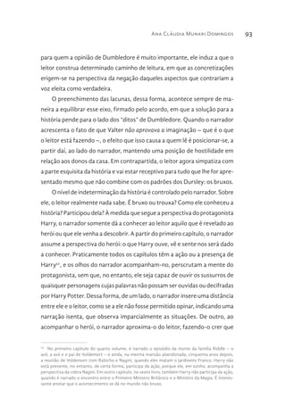Ana Cláudia Munari Domingos 93
para quem a opinião de Dumbledore é muito importante, ele induz a que o
leitor construa determinado caminho de leitura, em que as concretizações
erigem-se na perspectiva da negação daqueles aspectos que contrariam a
voz eleita como verdadeira.
O preenchimento das lacunas, dessa forma, acontece sempre de ma-
neira a equilibrar esse eixo, firmado pelo acordo, em que a solução para a
história pende para o lado dos “ditos” de Dumbledore. Quando o narrador
acrescenta o fato de que Valter não aprovava a imaginação – que é o que
o leitor está fazendo –, o efeito que isso causa a quem lê é posicionar-se, a
partir daí, ao lado do narrador, mantendo uma posição de hostilidade em
relação aos donos da casa. Em contrapartida, o leitor agora simpatiza com
a parte esquisita da história e vai estar receptivo para tudo que lhe for apre-
sentado mesmo que não combine com os padrões dos Dursley: os bruxos.
O nível de indeterminação da história é controlado pelo narrador. Sobre
ele, o leitor realmente nada sabe. É bruxo ou trouxa? Como ele conheceu a
história? Participou dela? À medida que segue a perspectiva do protagonista
Harry, o narrador somente dá a conhecer ao leitor aquilo que é revelado ao
herói ou que ele venha a descobrir. A partir do primeiro capítulo, o narrador
assume a perspectiva do herói: o que Harry ouve, vê e sente nos será dado
a conhecer. Praticamente todos os capítulos têm a ação ou a presença de
Harry52
, e os olhos do narrador acompanham-no, perscrutam a mente do
protagonista, sem que, no entanto, ele seja capaz de ouvir os sussurros de
quaisquer personagens cujas palavras não possam ser ouvidas ou decifradas
por Harry Potter. Dessa forma, de um lado, o narrador insere uma distância
entre ele e o leitor, como se a ele não fosse permitido opinar, indicando uma
narração isenta, que observa imparcialmente as situações. De outro, ao
acompanhar o herói, o narrador aproxima-o do leitor, fazendo-o crer que
52 
No primeiro capítulo do quarto volume, é narrado o episódio da morte da família Riddle – o
avô, a avó e o pai de Voldemort – e ainda, na mesma mansão abandonada, cinquenta anos depois,
a reunião de Voldemort com Rabicho e Nagini, quando eles matam o jardineiro Franco. Harry não
está presente, no entanto, de certa forma, participa da ação, porque ele, em sonho, acompanha a
perspectiva da cobra Nagini. Em outro capítulo, no sexto livro, também Harry não participa da ação,
quando é narrado o encontro entre o Primeiro Ministro Britânico e o Ministro da Magia. É interes-
sante anotar que o acontecimento se dá no mundo não bruxo.
 