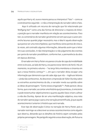 Hiperleitura e escrileitura94
aquilo que Harry vê, ouve e mesmo pensa ou interpreta é “fato” – como se
o estivéssemos seguindo – e não a interpretação do narrador sobre o fato.
Aqui é utilizado um recurso de narração que foi relacionado por
Wolfgang IserLI
como uma das formas de direcionar a resposta do leitor:
a posição que o narrador manifesta em relação aos acontecimentos. Para
Iser, os comentários do narrador geralmente servem para que o autor pre-
encha lacunas quando julgar necessário; mas o ideal é aquela observação
que parece ser uma mera hipótese, que manifesta vários pontos de vista e,
às vezes, até contradiz algumas informações, deixando assim que o leitor
tire suas conclusões. A não interpretação e o não julgamento dos eventos
por parte do narrador possibilitam, conforme Iser, a permanência da obra
em épocas distintas.
O narrador em Harry Potter ora parece circular de capa da invisibilidade
entre os bruxos, ao lado de Harry, ora parece estar dentro do herói. Há um
momento, no primeiro volume – “na terça feira monótona e cinzenta em
que a nossa história começa”53
–, em que o narrador deixa escapar uma
informação que demonstra que ele sabe algo que nós – ingênuos leitores
– ainda não conhecemos. Ao descrever a impressão de Valter Dursley sobre
os estranhos acontecimentos do dia, o narrador revela sua opinião sobre
as ideias do personagem: “Como estava enganado”54
. Pode parecer, dessa
forma, que o narrador, ao contar uma história que já aconteceu, é onisciente
e pode testemunhar objetivamente o quanto aqueles fatos viriam a afetar
a vida dos Dursley. Apesar de ser uma manifestação subjetiva, essa nota
do narrador apenas joga-o para uma narração presentificada, já que aquele
acontecimento é anterior à história que será narrada.
Esse tipo de observação é único na narração de Harry Potter, pois o
narrador restringe-se a descrever as cenas e acontecimentos como alguém
que observa, deixando que os detalhes da história sejam contados pelas
próprias personagens. No parágrafo seguinte a essa observação, ele flutua na
53 
HP 1, p. 7,8.
54 
HP 1, p. 12.
 
