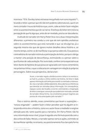 Ana Cláudia Munari Domingos 95
incerteza: “O Sr. Dursley talvez estivesse mergulhado num sono inquieto”55
,
levando o leitor a pensar que ele não tem poderes sobrenaturais, que é um
mero contador trouxa da história e que, assim, cabe ao leitor fazer relações
entre os acontecimentos que ele vai narrar. O esforço do leitor tem início na
percepção de que há algo que, antes de ser revelado, precisa ser descoberto.
A atitude do narrador em Harry Potter leva-nos a duas interpretações
diferentes: a primeira nos conduz a crer que ele tem opiniões avaliativas
sobre os acontecimentos que está narrando e que vai divulgá-las; já a
segunda mostra-nos que ele ignora muitos detalhes dessa história e, ao
mesmo tempo, exime-se de manifestar o que pensa sobre ela. Essa postura
contraditória do narrador estimula a participação do leitor, porque o obriga
a manter uma posição de desconfiança, estimulando-o a pensar sobre o
que lê antes de cada avaliação. Por outro lado, confere certa expectativa ao
leitor diante da hipótese de que possa ser agraciado com novos comentários
nas próximas linhas, o que o colocaria em vantagem em relação às próprias
personagens. Sobre essa perspectiva, declara Iser:
Assim, o narrador regula a distância entre o leitor e os eventos e,
ao fazê-lo, produz o efeito estético da história. Ao leitor é dada
apenas informação suficiente para mantê-lo orientado e interessa-
do, mas o narrador, deliberadamente, deixa abertas as inferências
que deverão ser extraídas dessa informação. Em consequência,
espaços vazios são levados a ocorrer, estimulando a imaginação
do leitor a averiguar a assunção que poderia ter motivado a atitude
do narrador. Dessa forma, nos envolvemos porque reagimos aos
pontos de vista antecipados pelo narrador.LII
Para o teórico alemão, esses comentários que levam a suposições –
“estava enganado” – podem fazer o leitor perceber que há alguém se in-
terpondo entre ele e a história, como se o autor fosse o mediador e exigisse
atenção para ele, tanto quanto para a narrativa. Em Harry Potter, não há
uma intromissão nesse nível, já que é seguida uma fórmula parecida com a
dos contos de fadas. Nesses, o narrador apenas narra as ações, eximindo-se
de manifestar opinião; no entanto, seu posicionamento fica claro pela forma
55 
HP 1, p. 12. Grifo meu.
 